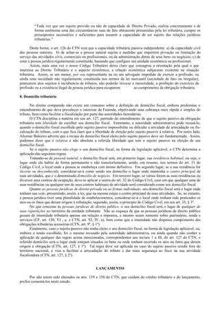 “Toda vez que um sujeito provido ou não de capacidade de Direito Privado, realiza concretamente e de
         forma autônoma uma das circunstâncias suas de fato abtranente presumidas pela lei tributária, cumpre os
         pressupostos necessários e suficientes para assumir a capacidade de ser sujeito das relações jurídicas
         tributárias.”

       Desta forma, o art. 126 do CTN reza que a capacidade tributária passiva independente: a) da capacidade civil
das pessoas naturais; b) de achar-se a pessoa natural sujeita a medidas que importem privação ou limitação do
serviço das atividades civis, comerciais ou profissionais, ou da administração direta de seus bens ou negócios; c) de
estar a pessoa jurídica regularmente constituída, bastando que configure um unidade econômica ou profissional.
       Assim, mais uma vez o nosso Código Tributário deixa claro que consagrou a orientação pela qual o que
interessa ao Direito Tributário é o aspecto econômico, a relação econômica subjacente existente na situação
tributária. Assim, se um menor, por seu representante na ou um advogado impedido de exercer a profissão, ou
ainda uma sociedade não regularmente constituída nos termos da lei mercantil (sociedade de fato ou irregular),
praticarem atos sujeitos à incid6encia de tributos, não poderão invocar a rnenoridade, a proibição do exercício da
profissão ou a existência ilegal da pessoa jurídica para escaparem        ao cumprimento da obrigação tributária.

8. Domicílio tributário

       No direito comparado não existe um consenso sobre a definição de domicílio fiscal, embora predomine o
entendimento de que deva prevalecer o interesse da Fazenda, objetivando uma cobrança mais rápida e simples do
tributo, bem como facilitar a fiscalização por parte das autoridades fazendárias.
       O CTN disciplina a matéria em seu art. 127, partindo do entendimento de que o sujeito passivo da obrigação
tributária tem liberdade de escolher seu domicílio fiscal. Entretanto, a autoridade administrativa pode recusá-lo,
quando o domicílio fiscal escolhido pelo sujeito passivo impossibilite ou dificulte a atividade de arrecadação ou fis-
calização do tributo, com o que fica claro que a liberdade de eleição pelo sujeito passivo à relativa. Por outro lado,
Aliomar Baleeiro adverte que a recusa do domicílio fiscal eleito pelo sujeito passivo deve ser fundamentada. Assim,
podemos dizer que é relativa e não absoluta a referida liberdade que tem o sujeito passivo na eleição de seu
domicílio fiscal.
       Se o sujeito passivo não elege o seu domicílio fiscal, na forma da legislação aplicável, o CTN determina a
aplicação das seguintes regras.
       Tratando-se de pessoal natural, o domicílio fiscal será, em primeiro lugar, sua residência habitual, ou seja, o
lugar onde ela habite de forma permanente e não transitoriamente, sendo, em resumo, nos termos do art. 31 do
Código Civil, o local onde a pessoa se estabeleça com ânimo definitivo. Em segundo lugar, se a sua residência for
incerta ou desconhecida, considerar-se-à como sendo seu domicílio o lugar onde mantenha o centro principal de
suas atividades, que é o denominado domicílio de negócio. Em terceiro lugar, se várias forem as suas residências ou
diversos seus centros de ocupação, deve-se aplicar a reerra do art. 32 do Código Civil, caso em que qualquer uma de
suas residências ou qualquer urn de seus centros habituais de atividade serd considerado como seu domicílio fiscal.
       Quanto as pessoas jurídicas de direito privado ou as firmas individuais, seu domicílio fiscal será o lugar onde
tenham sua sede, presumindo, assim, a lei, que na mesma esteja o centro principal de suas atividades. Se, no entanto,
a pessoa jurídica tiver uma pluralidade de estabelecimentos, considerar-se-á o local onde tenham sido praticados os
atos ou os fatos que deram origem à tributação, seguindo, assim, o principio do Código Civil, em seu art. 35, § 3º.
       No que conceme às pessoas jurídicas de direito público, o seu domicílio fiscal será o lugar de qualquer de
suas repartições no território da entidade tributante. Não se esqueça de que as pessoas jurídicas de direito público
gozam de imunidade tributária apenas em relação a impostos, e mesmo assim somente sobre patrimônio, renda e
serviços (CF, art. 150, VI , a, e CTN, art. 92, IV, a), bem como que a imunidade não dispensa cumprimento das
obrigações tributárias acessórias (CTN, art. 9º, § 1º).
       Finalmente, caso o sujeito passivo não tenha eleito o seu domicílio fiscal, na forma da legislação aplicável, ou,
embora o tendo escolhido, foi o mesmo recusado pela autoridade administrativa, ou ainda quando não couber a
aplicação de qualquer das regras acima mencionadas, correspondentes aos incisos 1 a III, do art. 127 do CTN, o
referido domícilio será o lugar onde estejam situados os bens ou onde tenham ocorrido os atos ou fatos que deram
origem à obrigação (CTN, art. 127, § 1º). Tal regra deve ser aplicada no caso do sujeito passivo residir fora do
território nacional, e visa a facilitar a arrecadação do tributo e dar mais segurança ao fisco na sua atividade
fiscalizadora (CTN, art. 127, § 2º).


                                                  LANÇAMENTO

       Por não terem sido alterados os arts. 139 a 150 do CTN, que cuidam do crédito tributário e do lançamento,
prefiro comentá-los neste estudo.
 