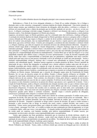 1. Crédito Tributário

Disposições gerais

      "Art. 139. O crédito tributário decorre da obrigação principal e tem a mesma natureza desta".

       Referindo-se o Título II do Livro obrigação tributária e o Título III ao crédito tributário, fez o Código a
distinção entre os dois conceitos, consagrando a estrutura dualista da relação obrigacional. Esta teoria remonta ao
direito antigo romano, que estabelecia como elementos da obrigação, além das partes, o debitum e a obligatio. O
debitum era conceituado como o objeto da prestação que era devido, podendo ser um dare, um facere, ou um non
facere. A obligatio constrange o devedor a pagar. Enquanto o debitum é um elemento não coativo, a obligatio é um
elemento coativo. Esta distinção desaparece no Direito pós-clássico                 - Modernamente, a teoria dualista
reaparece, em primeiro lugar, no Direito germânico, que fez a distinção entre shut (debitum), e haftung (obligatio).
A aceitação da estrutura dualista da relação obrigacional no Direito germânico deveu-se a pesquisa sobre a obligatio
romana efetuada por Brinz, que negou à obligatio o caráter de dever jurídico, salientando que ela não consistia no
dever de realizar uma prestação, mas na responsabilidade em que incorria o sujeito passivo pelo inadimplemento
deste dever, que seria o debitum (shun). Conclui, por conseguinte, a existência dos dois elementos: o debitum (shuld)
e a obligatio (haftung), que além de surgirem em momentos diversos são substancialrnente diferentes. Enquanto o
debitum (shuld) surge desde a formação do vínculo obrigacional, a obligatio (haftung) surge no caso de não ser
realizada a prestação. Enquanto o debitum (shun) é um elemento não coativo - sendo o devedor livre para realizar ou
não a prestação - a obligatio (haftung) é um elemento coativo, pois caso não seja realizada a prestação pelo devedor,
surge para ele a responsabilidade decorrente do inadimplemento. Conclui Brinz que ao lado da obligatio rei (a coisa
empenhada responde pelo débito) existe a obligatio personae (primeiramente o corpo do devedor respondia pela
dívida, tendo mais tarde a responsabilidade se deslocado para seu patrimônio), englobadas num único conceito:
relação pela qual uma coisa ou uma pessoa é destinada a servir de satisfação ao credor por uma prestação. Assim o
elemento responsabilidade (obligatio, haftung) não é eventual nem subordinado ao debitum (shuld), mas, pelo
contrário, este subordinado àquele. Inúmeros autores seguiram os estudos pioneiros de Brinz. Perozzi, partindo da
observação de que o direito das obrigações se confunde com o direito subjetivo (ambos nada mais são do que a
faculdade concedida pelo direito objetivo a alguém de exigir de outrem certo comportamento), procura explicar
porque, tradicionalmente, aquele sempre foi considerado como um ramo deste, ou por que sempre se distinguiram as
obrigações dos demais deveres Jurídicos, concluindo que a resposta se encontra na evolução histórica porque passou
a obligatio no Direito romano. Salientando que o conceito de obrigação surgiu antes da Constituição do Estado
Romano, fez ver que ela decorria sempre de um débito, ficando o ofensor sujeiito (obligatio) ao ofendido. A
vingança foi, mais tarde, substituída por um acordo (pactum) entre ofensor e ofendido, passando-se a admitir que a
obligatio derivava de um contrato. Neste contrato, era oferecido à vítima, pelo ofensor, a garantia de um terceiro,
que seria responsabilizado em caso de não ser o pacto cumprido. O debitum era do ofensor, a obligatio, do terceiro.
Aos poucos os dois elementos reuniram-se na pessoa do ofensor, que passou a ser o garante de si mesmo. Com a
criação do Estado Romano, sendo a obligatio considerada uma situação anormal, uma vez que o ofensor estava sujei-
to à vingança da v'tima, não mais se admitiu a criação de outros débitos que não os já existentes, uma vez que
decorressem obligationes. O mesmo não sucedeu com os contratos, pois só mais tarde, com o principado, é que
deixam de ser criados. Deixa de existir um conceito genérico de obligatio, existindo conceitos especifícos das várias
obligationes gerados pelos delitos e contratos existentes. Quando surgiu o conceito genérico de obrigação,
conservou-se a distinção entre obligatio e os demais deveres jurídicos.
       A Von Tuh distingue crédito e pretensão, sendo esta o direito de reclamar a prestação. O crédito existe com o
surgimento da dívida, mas para que haja a pretensão é precisa que a mesma dívida possa ser reclamada. Mas o
direito à execução não constitui pretensão, mas uma faculdade, derivada do crédito, que o autoriza a intervir no
patrimônio do devedor. Enquanto a pretensão se dirige contra a pessoa do devedor, de quem o credor reclama a
prestação, a ação executiva não se dirige, na maioria dos casos, contra o próprio devedor, mas contra o seu
patrimônio. Temos, assim, num primeiro plano, que o objeto do crédito é evidentemente o devedor; mas considerada
a coisa a fundo - prossegue Von Tuhr - se o crédito se traduz em uma condenação por falta de pagamento, se vê que
o verdadeiro objeto, sobre que versa, é seu patrimônio. A situação jurídica do patrimônio exposto à ação executiva
do credor pode ser expressa, com bastante exatidão, pela palavra responsabilidade. O crédito encerra, por
conseguinte, um dever para o devedor e uma responsabilidade para o seu patrimônio.
       Amira, apos pesquisa nas fonte germânicas, demonstra que os conceitcos de dívida (debitum, shuld) e de
responsabilidade (obligatio, haftung) são distintos , sendo shuld uma relação de dever e haftung uma relação de
sujeitação de uma coisa ou um patrimônio em garantia de um débito. Na relação de dever (debitum, shuld) há quem
deve; na de responsabilidade (obligatio, hatftung), quem responde.
       Na Itália, a teoria dualista foi desenvolvida por Pacchioni, Rocco, Carnelutti, Gangi e, ainda, no plano do
Direito Tributário, por Rotondi. Temos, então, o debitum (shuld) que consiste na obrigação que tem o devedor de
 