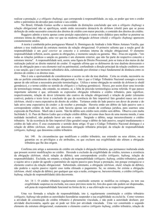 realizar a prestação, e a obligatio (haftung), que corresponde à responsabilidade, ou seja, ao poder que tem o credor
sobre o patrimônio do devedor para realizar o seu crédito.
       No Brasil, Orlando Gomes acolhe a necessidade da distinções concluindo que sem a obligatio (haftung) a
relação obrigacional não se aperfeiçoa, sendo então necessário destacá-la do debitum (shuld) para que se possa
definição do então necessário conceito dos direitos de crédito com maior precisão, o conteúdo dos direitos do crédito.
       Ruggiero admite a teoria apenas como posição especulativa o como meio didático para melhor se penetrar na
estrutura íntima da obrigação, uma vez que na moderna obrigação debitum (shuld) e obligalio (haftung) aparecem
constantemente unidos.
       A teoria é combatida pelos portugueses Manuel A. Domingues de Andrade e João Matos Antunes Varella, que
adotam a tese tradicional da estrutura monista da relação obrigacional. O primeiro salienta que a noção geral de
responsabilidade é um quid exterior ao conceito e à estrutura interna da relação obrigacional. O elemento
responsabilidade refletirá, assim, quanto às obrigações, o momento sanção ou garantia. Mas - frisa em seguida - "em
todas as relações jurídicas a sanção ou garantia é um elemento exterior, que não faz parte do respectivo conceito e
estrutura interna". A responsabilidade será, assim, uma figura de Direito Processual, pois se trata aí dos meios de dar
realização judicial ao direito material do credor. O segundo afirma que os defensores da tese dualista desiocarain o
eixo da obrigação para o seu elemento real ou patrimonial, confundindo a direção principal da relação creditória com
a sua sanção, que é um momento subsidiário dela, culminando por eliminar o traço fundamental de distância entre os
direitos de crédito e os direitos reais.
       Não é esta a oportunidade de considerarmos o acerto ou não da tese dualista. Certa ou errada, necessária ou
não ao perfeito entendimento da relação obrigacional, o fato é que o Código Tributário Nacional consagra a teoria
apesar de não utilizar a necessária precisão terminológica. Utiliza o termo obrigação no sentido de debitum (o shuld
germânico), e o termo crédito no sentido de obligatio ( o haftung germânico). Houve, por assim dizer uma inversão
da terminologia romana, não estando, no entanto, aí, a falta de precisão terminológica acima referida. O que parece
importante salientar é que, utilizando as expressões obrigação tributária e crédito tributário, para significar,
respectivamente, relação de dever (elemento não coativo da relação obrigacional) e relação de poder (elemento
coativo), poderia o texto levar à conclusão de que da ocorrência do fato imponível fato gerador) nasce um dever
(debitum, shuld) e mera expectativa do direito de crédito. Teríamos então do lado passivo um dever de prestar e do
lado ativo uma expectativa do credor: a de receber a prestação. Haveria então um débito do lado passivo sem o
correspondente crédito do lado ativo, onde haveria apenas um estado de confiança jurídica, para usarmos uma
expressão de Pacchioni. MasS não é assim. Não há débito sem crédito nem crédito sem débito. Observa com multa
facilidade L. G. Paes de Barros Ledes que a relação crédito débito, tal como duas faces de uma mesma moeda, é uma
realidade incindível, não podendo haver um sem o outro. Surgindo o débito, surge inexoravelmente o crédito
tributário. Se da ocorrência do fato imponível (fato gerador) surge o débito do lado passivo, surgirá imediatamente o
crédito do lado ativo. É esse exatamente o sentido deste artigo. O que o Código Tributário Nacional distingue é a
relação de débito (debitum, shuld), que denomina obrigação tributária principal, da relação de responsabilidade
(obligatio, haftung), que denomina crédito tributário.

         Art. 140. As circunstâncias que modificam o crédito tributário, sua extensão ou seus efeitos, ou as
         garantias ou os privilégios a ele atribuídos, ou que excluem sua exigibilidade não afetam a obrigação
         tributária que lhe deu origem.

       Confirma este artigo a autonomia de crédito em relação à obrigação tributária, que permanece inalterada ainda
que possam ocorrer modificações no crédito. Havendo a exclusão da exigibilidade do crédito, teremos a existência
da obrigação (debitum, shuld, relação de débito), sem correspondente crédlio (obligatio, haftung, relação de
responsabilidade). Excluída, no entanto, a relação de responsabilidade (obligatio, haftung, crédito tributário), perde
o sujeito ativo o poder de agredir o patrimônio do sujeito passivo para forçar a prestação, isto porque extinguiu-se o
elemento coativo da relação obrigacional. Subsistindo, entretanto, a obrigação (debitum, shuld, relação de débito),
não poderia o sujeito passivo repetir caso tenha efetuado o pagamento. Se, no entanto, for extinta a obrigação
(debitum, shuld, relação de débito), por qualquer que seja a razão, extingue-se, lnexoravelmente, o crédito (obligatio,
haftung, relação de responsabilidade) dela decorrente.

         Art. 14 1. O crédito tributário regularmente constituído somente se modifica ou extingue, ou tem sua
         exigibilidade suspensa ou excluída, nos casos previstos nesta lei, fora dos quais não podem ser dispensadas,
         sob pena de responsabilidade funcional na forma da lei, a sua efetivação ou as respectivas garantias.

       Uma vez formada a relação de responsabilidade, isto é, regularmente constituição o crédito tributário
(obligatio, haftung) não podem as autoridades fazendárias suspender a sua exigibilidade ou excluí-la. Como veremos
a atividade de constituição do crédito tributário é plenamente vinculada, e não pode a autoridade desfazer, por
atividade discricionária, aquilo que só pode ser feito por atividade vinculada. Uma vez constituído o segundo
elemento da estrutura obrigacional, exatamente o elemento coativo (obligatio haftung, crédito tributário, relação de
 