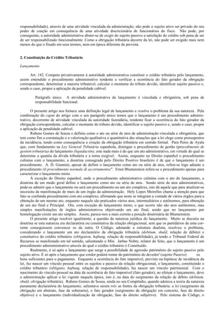 responsabilidade), através de uma atividade vinculada da administração, não pode o sujeito ativo ser privado do seu
poder de coação em consequência de uma atividade discricionária de funcionários do fisco. Não pode, por
conseguinte, a autoridade administrativa abster-se de exigir do sujeito passivo a satisfação do crédito sob pena de ser
de ser responsabilizado funcionalmente. Como a obrigação tributária decorre da lei, não pode ser exigido mais nem
menos do que o fixado em seus termos, nem em época diferente da prevista.


2. Constituição do Crédito Tributário

Lançamento

      Art. 142. Compete privativamente à autoridade administrativa constituir o crédito tributário pelo lançamento,
assim entendido o procedimento administrativo tendente a verificar a ocorrência do fato gerador da obrigação
correspondente, determinar a maioria tributável, calcular o montante do tributo devido, identificar sujeito passivo e,
sendo o caso, propor a aplicação da penalidade cabível.

         Parágrafo único. A atividade administrativa de lançamento é vinculada e obrigatória, sob pena de
         responsabilidade funcional.

       O presente artigo nos fornece uma definição legal de lançamento e resolve o problema da sua natureza. Pela
combinação do caput do artigo com o seu parágrafo único temos que o lançamento é um procedimento adminis-
trativo, decorrente de atividade vinculada da autoridade fazendária, tendente ficar a ocorrência do fato gerador da
obrigação correspondente, calcular o montante do tributo devido, identificar o sujeito passivo e, sendo o caso, propor
a aplicação da penalidade cabível.
       Rubens Gomes de Souza o definiu como o ato ou série de atos de administração vinculada e obrigatória, que
tem como fim a constatação e a valorização qualitativa e quantitativa das situações que a lei elege como pressupostos
da incidência, tendo como consequência a criação da obrigação tributária em sentido formal. Para Peres de Ayala
que, corn fundamento na Ley General Ttibutária espanhola, distingue o procedimento de gestão (procedimento de
gestión tributária) do lançamento (liquidación), este nada mais é do que um ato administrativo, em virtude do qual se
determine a quantia da dívida tributária e a torna exigível. Assim, enquanto no Direito espanhol o procedimento
culmina com o lançamento, a doutrina consagrada pelo Direito Positivo brasileiro é de que o lançamento é um
procedimento. A. D. Giannini, apesar de definir o lançamento como ato ou série de atos, refere-se logo adiante a
procedimento (il procedimento normale di accertamento)". Ernst Blumenstein refere-se a procedimento apenas para
caracterizar o lançamento misto.
       À exceção do Direito espanhol, onde o procedimento administrativo culmina com o ato do lançamento, a
doutrina de um modo geral define o lançamento como ato ou série de atos. Sendo série de atos administrativos,
pode-se admitir que o lançamento ou será um procedimento ou um ato complexo, isto dá aquele que para atualizar-se
necessita da manifestação de mais de um órgão da administração. Hely Lopes Meirelles chama a atenção para que
fato se confunda procedimento com ato complexo, afirmando que neste se integram a vontade de vários órgãos para a
obtenção de um mesmo ato, enquanto naquele são praticados vários atos, intermediários e autônomos, para obtenção
de um ato final e Principal. Ora, com exceção do lançamento misto, o que ocorre não são atos autônomos, mas
simples manifestações de órgãos administrativos objetivando um ato final, sendo que no lançamento por
homologação existe um ato simples. Assim, parece-nos a mais correta a posição doutrinária de Blumenstein.
       O presente artigo resolver igualmente, a questão da natureza jurídica do lançamento. Muito se discutiu na
doutrina se esta natureza era declaratória ou constitutiva da relação obrigacional, sem que os partidários de uma cor-
rente conseguissem convencer os da outra. O Código, adotando a estrutura dualista, resolveu o problema,
considerando o lançamento um ato declaratório da obrigação tributária (debitum, shuld, relação de débito) e
constitutivo do crédito tributário (obligation, haftung, relação de responsabilidade), já tendo o Tribunal Federal de
Recursos se manifestado em tal sentido, salientando o Min. Jarbas Nobre, relator do feito, que o lançamento é um
procedimento admiministrativo através do qual o crédito tributário é Constituído.
       Realmente, é só após o lançamento que surge a possibilidade de agressão patrimônio do sujeito passivo pelo
sujeito ativo. É só após o lançamento que credor poderá tomar do patrimônio do devedor' (sujeito Passivo)         os
bens suficientes para o pagamento. Enquanto a ocorrência do fato imponível, previsto na hipótese de incidência da
lei, faz nascer um vínculo pessoal entre os sujeitos e passivo da relação obrigacional, o lançamento, constituindo o
crédito tributário (obligatio, haftung, relação de responsabilidade), faz nascer um vínculo patrimonial. Com o
nascimento do vínculo pessoal na data da ocorrência do fato imponível (fato gerador), ao efetuar o lançamento, deve
a administração aplicar a lei vigente naquela época, isto é, na data do surgimento da relação de débito (debitum,
shuld, obrigação tributária). Rubens Gomes de Sousa, ainda no seu Compêndio, quando adotava a teoria da natureza
puramente declaratória do lançamento, salientava serem três as fontes da obrigação tributária: a lei (surgimento da
obrigação em abstrato, fase da soberania), o fato gerador (surgimento da obrigação em concreto, fase do direito
objetivo) e o lançamento (individualização da obrigação, fase do direito subjetivo). Pelo sistema do Código, o
 