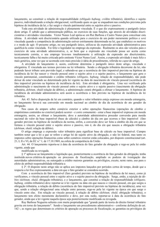 lançamento, ao constituir a relação de responsabilidade (obligado haftung, crédito tributário), identifica o sujeito
passivo, individualizando a relação obrigacional, verificando quais os que se enquadram nas condições previstas pela
hipótese de incidência da lei, e faz surgir o vínculo patrimonial entre os sujeitos ativo e passivo.
        Toda esta atividade de administração é plenamente vinculada. É o que diz expressamente o parágrafo único
deste artigo. É sabido que a administração pública, no exercício de suas funções, age através de atividades discri-
cionárias e atividades vinculadas. Victor Nunes Leal apóia-se em Rui Barbosa e Castro Nunes para conceituar esta
última. A atividade será discricionária quando utilizada para o exercício de um poder merarnente político e será
vinculada quando a competência da administração estiver estritamente determinada na lei, que estabelece os motivos
e o modo de agir. O presente artigo, no seu parágrafo único, utiliza-se da expressão atividade administrativa para
qualificá-la como vinculada. Foi feliz o legislador no emprego da expressão. Realmente os atos são veículos para o
exercício de uma atividade administrativa, e, se bem que a expressão ato vinculado possa ser aceita como
tecnicamente correta, o seu emprego leva-nos imediatamente à utilização da expressão ato discricionário,
tecnicamente falha e há muito criticada pelo emitente Victor Nunes Leal . Assim, a expressão atividade é mais feliz e
mais genérica, uma vez que se acomoda com mais precisão à idéia de procedimento, referida no caput do artigo.
        A atividade do lançamento é, assim, conforme determina o parágrafo único deste artigo, vinculada e
obrigatória. É vinculada aos termos previstos na lei tributária. Sendo a obrigação tributária decorrente da lei, não
podendo haver tributo sem previsão legal, e sabendo-se que a ocorrência do fato imponível prevista na hipótese de
incidência da lei faz nascer o vínculo pessoal entre o sujeito ativo e o sujeito passivo, o lançamento que gera o
vinculo patrimonial, constituindo o crédito tributário (obligatio, haftung, relação de responsabilidade), não pode
deixar de estar vinculado ao determinado pela lei vigente na data do nascimento do vínculo pessoal (ocorrência do
fato imponível previsto na hipótese de incidência da lei). Esta atividade é obrigatória. Uma vez verificado pela
administração o nascimento do vínculo pessoal entre o sujeito ativo e o sujeito passivo (nascimento da obrigação
tributária, debitum, shuld relação de débito), a administração estará obrigada a efetuar o lançamento. A hipótese de
incidência da atividade administrativa será assim a ocorrência o fato previsto na hipótese de incidência da lei
tributária.
        Art. 43. Salvo disposição de lei em contrário, quando o valor tributário esteja expresso em moeda estrangeira,
no lançamento far-se-á sua conversão em moeda nacional ao câmbio do dia da ocorrência do ato gerador da
obrigação.
        Nos casos do amparo sobre comércio exterior e sobre operações financeiras (operações de câmbio e
empréstimos contraídos no exterior) poderá ocorrer - e corre comumente - estar a base imponível expressa em moeda
estrangeira, assim, ao efetuar o lançamento, deve a autoridade administrativa proceder conversão para moeda
nacional do valor da base imponível (base de cálculo) a câmbio do dia em que ocorreu o fato imponível (fato
gerador previsto na hipótese de incidência da norma, enfim, a conversão deve ser feita a câmbio do dia em que se
formou o vínculo pessoal entre o sujeito atiovo e passivo, isto é, do dia ein que nasceu a obrigação tributária
(debitum, shuld, relação de débito).
        O artigo emprega a expressão valor tributário para significar base de cálculo ou base imponível. Cumpre
também notar que a lei a que se refere o artigo lei de sujeito ativo da obrigação, e não lei federal, mas tanto os
impostos sobre operações financeiras como sobre comércio exterior estão colocados, por disposto constitucional (art.
21, I, II e VI, da EC n.º 1, de 17.10.1969, na esfera de competência da União.
        Art. 44. O lançamento reporta-se à data da ocorrência do fato gerador da obrigação e rege-se pela lei então
vigente, ainda que
        modificada ou revogada.
        § 1º aplica-se ao lançamento a legislação que, posteriormente a ocorrência do fato gerador da obrigação, tenha
instituído novos critérios de apuração ou processos de fiscalização, ampliado os poderes de ivestigação das
autoridades administrativas, ou outorgado a crédito maiores garantias ou privilégios, exceto, neste ramo, uso para o
efeito de atribuir responsabilidade tributária a
        § 2º. O disposto neste artigo não se aplica aos impostos lançados por períodos certos de tempo, desde que a
respecta a lei fixe expressamente a data em que o fato gerador se considera ocorrido.
        Com a ocorrência do fato imponível (faro gerador) previsto na hipótese de incidência da lei nasce, como já
verificamos, o vínculo pessoal entre o sujeito ativo e o sujeito passivo da obrigação. Surge, então, a rejeição de dé-
bito (debitum, shuld, obrigação tributária), e o lançamento, que constitui a relação de responsabilidade (obligatio,
haftung, crédito tributário) deve reportar-se à lei vigente na data em que nasceu o vínculo pessoal, em que surgiu a
obrigação tributária, a relação de débito (ocorrência do fato imponível previsto na hipótese de incidência), uma vez
que, sendo a relação obrigacional uma relação entre pessoas, rege-se pela lei vigente na época em que surge o
vínculo entre elas. Em relação ao vínculo pessoal, à relação de débito (debitum, shuld, obrigação tributária), o
lançamento tem efeito meramente declaratório e deve, por esta razão, reportar-se à data da ocorrência do fato
gerador, ainda que a lei vigente naquela época seja posteriormente modificada ou revogada.
        Ruy Barbosa Nogueira salienta com muita propriedade que "grande parte da teoria do direito formal tributário
gravita em torno do lançamento". Sendo o lançamento um procedimento administrativo - conforme definição do art.
142 -, as regras que determinam os critérios de apuração ou processos de fiscalização, as garantias ou privilégios do
 