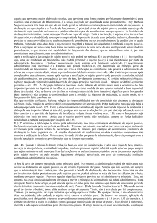 aquela que apresenta maior elaboração técnica, que apresenta uma forma externa perfeitamente determinável, para
usarmos uma expressão de Blumenstein, é a única que pode ser qualificada como procedimento. Ruy Barbosa
Nogueira destaca três fases em que, de um modo geral, se estrutura a elaboração desta modalidade de lançamento: a
declaração, as apreciações e a fixação do lançamento. O principal dever do sujeito passivo consiste na entrega da
declaração, cujo conteúdo esclarece se o crédito tributário é por ele reconhecido e em que quantia. A finalidade da
declaração é informativa, como está especificado no caput do artigo. Feita a declaração, o sujeico ativo inicia a fase
de apreciação, é a durabilidade no tempo e complexidade dependerão de cada caso, podendo, inclusive, demandar em
perícias ou outras providências no estabelecimento do contribuinte ou nos estabelecimentos de crédito com os quais
trabalha. Superadas estas duas fases o sujeito ativo procederá a fixação do lançamento e notificará o sujeito passivo.
Para a superação de todas estas fases torna necessário a prática de uma série de atos configurando um verdadeiro
procedimento, o que destaca esta modalidade de lançamento das demais, que se assemelham entre si, por não
consticuírem procedimento, mas atos administrativos.
Após a notificação a declaração do sujeito passivo não poderá ser retirada. É o que preleciona o § 1º. Isto significa
que, uma vez notificado do lançamento, não poderá pretender o sujeito passivo a sua modificação por parte da
administração fazendária. Qualquer requerimento neste sentido será fatalmente indeferido. O procedimento
administrativo está encerrado e a Fazenda não poderá modificá-lo, em decorrência do princípio geral da
imutabilidade do lançamento. Assim, uma vez feita a notificação ao contribuinte, não poderá a administração de
ofício, ou a requerimento deste, alterar o procedimento é definitivamente encerrado. Mas é óbvio que mesmo após
completado o procedimento, mesmo após receber a notificação, o sujeito passivo pode pretender a anulação judicial
do crédito tributário, em consequência de erro de fato, devidamente comprovado. O crédito tributário (obligatio,
haftung, relação de responsabilidade) decorre da obrigação principal (debitum, shuld, relação de débito), conforme
preceitua o art. 139. A obrigação tributária (debitum, shuld, relação de débito) nasce com a ocorrência do fato
imponível previsto na hipótese de incidência, a qual tem como medida do seu aspecto material a base imponível
(base de cálculo). Ora, se houve erro de fato na valoração material de base imponível, significa que o fato gerador
(fato imponível) não ocorreu de conformidade com a previsão da hipótese de incidência, e, assim sendo, se o
lançamento foi feito com base no
fica que o crédito (obligatio, haftung, relação de responsabilidade) por ele constituído não decorreu da obrigação
(debitum, shuld, relação de débito) e deve consequentemente ser alterado pelo Poder Judiciário para que seja feita a
adequaçào prevista no art. 139. Como o dimensionamento valorativo do aspecto material da hipótese de incidência é
dado pela base imponível (base de cálculo), qualquer erro na sua avaliação faz com que não haja adequação entre o
fato ocorrido e a previsão da hipótese de incidência, e desta forma viola-se o art. 139, caso o lançamento seja
efetivado com base no erro. Ainda que o sujeito passivo tenha sido notificado, cumpre ao Poder Judiciário
restabelecer a perfeita adequação prevista pelo art. 139.
O § 2º determina a retificação de ofício, pela administração, dos erros contidos na declaração do sujeito passivo,
facilmente apuráveis pela sua própria verificação. Torna-se, no entanto, necessário que tais erros sejam realmente
verificáveis pela simples leitura da declaração, erros de cálculo, por exemplo de rendimentos constantes de
declaração da fonte pagadora etc. A simples disparidade de rendimentos em dois exercícios consecutivos não
autoriza a retificação de ofício. Nestes casos, havendo dúvidas por parte da administração, deve ela prosseguir com a
fase de apreciação tomando as provid6encias que se fizerem necessarias.

Art. 148. Quando o cálculo do tributo tenha por base, ou tome em consideração, o valor ou o preço de bens, direitos,
serviços ou atos jurídicos, a autoridade lançadora, mediante processo regular, arbitrárá aquele valor ou preço, sempre
que sejam omissos ou não mereçam fé as declarações ou os esclarecimentos prestados, ou os documentos expedidos
pelo sujeito passivo ou pelo terceiro legalmente obrigado, ressalvada, em caso de contestação, avaliação
contraditória, administrativa ou judicial.

A boa-fé deve ser sempre presumida como princípio geral. No entanto, a administração poderá ter razões para não
aceitar as declarações do sujeito passivo, ou do terceiro legalmente obrigado. Sempre que isto ocorrer, isto sempre
que a administração tiver razões para não presumir a boa-fé da declaração, dos documentos fornecidos ou dos
esclarecimentos dados posteriormente pelo sujeito passivo, poderá arbitrar o valor da base de cálculo, do tributo,
mediante processo regular. Processo regular significa processo previsto na lei administrativa tributária. Esta, no
entanto, não está consticucionalmente obrigada a prever o princípio do contraditório na esfera administrativa. Esta
obrigação decorre deste artigo, o qual vincula apenas a União, pois não estamos aqui diante de uma norma geral de
direito tributário consoante conceito estabelecido no § 1º do art. 18 da Ernenda Constitucional n. 1. Não sendo norma
geral de direito tributário, como aliás nenhum artigo do presente Título, não é veiculada por lei complementar.
Trata-se, por conseguinte, de regra ordinária, que obriga apenas a União. De qualquer forma, o ato administrativo
deve ser motivado, não podendo o sujeito ativo exercer o arbítrio puro. Se houver, no entanto, aplicação de
penalidades, será obrigatório o recurso ao procedimento contraditório, porquanto o § 15 do art. 153 da emenda n. 1
confere um direito a todos os cidadãos contra qualquer manifestação de poder de punir . Este direito é inalterável,
inerente a todo aquele considerado pelo Direito como pessoa. O artigo ressalva, em caso de contestação, a avaliação
 