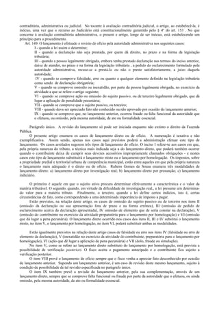 contraditária, administrativa ou judicial. No tocante à avaliação contraditória judicial, o artigo, ao estabelecê-la, é
inócuo, uma vez que o recurso ao Judiciário está constitucionalmente garantido pelo § 4º do art. 153 . No que
concerne à avaliação contraditória administrativa, o present e artigo, longe de ser inócuo, está estabelecendo um
princípio para o procedimento.
   Art. 149. O lançamento é efetuado e revisto de ofício pela autoridade administrativa nos seguintes casos:
          I - quando a lei assim o determine;
          II - quando a declaração não seja prestada, por quem dá direito, no prazo e na forma da legislação
          tributária;
          III - quando a pessoa legalmente obrigada, embora tenha prestado declaração nos termos do inciso anterior,
          deixe de atender, no prazo e na forma da legislação tributária , a pedido do esclarecimento formulado pela
          autoridade administrativa, recuse-se a prestá-lo ou não o preste satisfatoriamente, a juízo daquela
          autoridade;
           IV - quando se comprove falsidade, erro ou quanto a qualquer elemento definido na legislação tributária
          como sendo de declaração obrigatória;
          V - quando se comprove omissão ou inexatidão, por parte da pessoa legalmente obrigada, no exercício da
          atividade a que se refere o artigo seguinte;
          VI - quando se comprove ação ou omissão do sujeito passivo, ou de terceiro legalmente obrigado, que dá
          lugar a aplicação de penalidade pecuniária;
          VII - quando se comprove que o sujeito passivo, ou terceiro;
          VIII - quando deva ser apreciado fato não conhecido ou não aprovado por ocasião do lançamento anterior;
          IX - quando se comprove que, no lançamento anterior, ocorreu fraude ou falta funcional da autoridade que
          o efetuou, ou omissão, pela mesma autoridade, de ato ou formalidade essencial.

       Parágrafo único. A revisão do lançamento só pode ser iniciada enquanto não extinto o direito da Fazenda
Pública.
       O presente artigo enumera os casos de lançamento direto ou de ofício. A numeração é taxativa e não
exemplificativa. Assim sendo, apenas nos casos aqui previstos poderá a administração efetuar este tipo de
lançamento. Os casos arrolados sugerem três tipos de lançamento de ofício. O inciso I refere-se aos casos em que,
pela própria natureza do tributo, a técnica mais indicada seja a do lançamento direto, que poderá também ocorrer
quando o contribuinte deixa de cumprir seus deveres acessórios impropriamente chamados obrigações - e nestes
casos este tipo de lançamento substituirá o lançamento misto ou o lançamento por homologação. Os impostos, sobre
a propriedade predial e territorial urbana de competência municipal, estão entre aqueles em que pela própria natureza
o lançamento mais adequado é o direto ou de ofício. Rubens Gomes de Sousa enumera três modalidades de
lançamento direto: a) lançamento direto por investigação real; b) lançamento direto por presunção; c) lançamento
indiciário.

       O primeiro é aquele em que o sujeito ativo procura determinar efetivamente a caracterírstica e o valor da
matéria tributável. O segundo, quando, em virtude da dificuldade de investigação real,, a lei presume urn determina-
do valor para a matéria tributo. Finalmente, o terceiro, quando a lei define certos indícios, isto é, certas
circunstâncias de fato, como correspondendo a uma determinada importância de imposto a pagar.
       Estão previstos, na relação deste artigo, os casos de omissão do sujeito passivo ou de terceiro nos itens II
(omissão da declaração ou sua apresentação fora de prazo e na forma errônea), III (omissão de pedido de
esclarecimento acerca da declaração apresentada), IV omissão de elemento que de seria constar na declaração), V
(omissão do contribuinte no exercício da atividade preparatória para o lançamento por homologação) e VI (omissão
que dá lugar a pena pecunária). O lançamento direto ocorrido nos casos dos itens II, III e IV substitui o lançamento
misto, no item V, o lançamento por homologação, no item VI, poderá substituir ambas as modalidades.

       Estão igualmente previstos na relação deste artigo casos de falsidade ou erro nos itens IV (falsidade ou erro de
elemento da declaração), V (inexatidão no exercício da atividade do contribuinte, preparatória para o lançamento por
homologação), VI (ação que dê lugar a aplicação de pena pecuniária) e VII (dolo, fraude ou simulação).
       No item V, como se refere ao lançamento direto substituto do lançamento por homologação, está prevista a
possibilidade de verificação posteriori. O fisco aceita o pagamento antecipado e o contribuinte fica sujeito a
verificação posterior.
       O item VIII prevê o lançamento de ofício sempre que o fisco venha a apreciar fato desconhecido por ocasião
de lançamento anterior. Supondo um lançamento anterior, é um caso de revisão deste mesmo lançamento, sujeito à
condição de possibilidade de tal revisão especificada no parágrafo único.
       O item IX também prevê a revisdo do lançamento anterior, pela sua complementação, através de um
lançamento direto, sempre que se comprove falta funcional ou fraude por parte da autoridade que o efetuou, ou ainda
omissão, pela mesma autoridade, de ato ou formalidade essencial.
 
