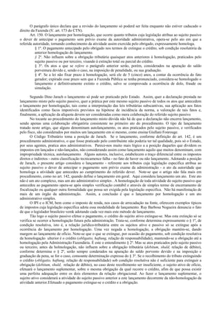 O parágrafo único declara que a revisão do lançamento só poderd ser feita enquanto não estiver caducado o
direito da Fazenda (V. art. 173 do CTN).
       Art. 150. O lançamento por homologação, que ocorre quanto tributos cuja legislação atribua ao sujeito passivo
o dever de antecipar o pagamento sem prévio exame da autoridade administrativa, opera-se pelo ato em que a
referida autoridade, tornando conhecimento da atividade assim exercida pelo obrigado, expressamente homologa.
          § 1º. O pagamento antecipado pelo obrigado nos termos de extingue o crédito, sob condição resolutória da
          anterior homologação do lançamento.
          § 2º. Não influem sobre a obrigação tributária quaisquer atos anteriores à homologação, praticados pelo
          sujeito passivo ou por terceiro, visando à extinção total ou parcial do crédito.
          § 3º. Os atos a que se refere o parágrafo anterior serão, porém, considerados na apuração do saldo
          porventura devido e, sendo o caso, na imposição de penalidade, ou sua graduação.
          § 4º. Se a lei não fixar prazo à homologação, será ele de 5 (cinco) anos, a contar da ocorrência do fato
          gerador; expirado esse prazo sem que a Fazenda Pública se tenha pronunciado, considera-se homologado o
          lançamento e definitivamente extinto o crédito, salvo se comprovada a ocorrência de dolo, fraude ou
          simulação.

       Segundo Dino Jarach o lançamento só pode ser praticado pelo Estado. Assim, quer a declaração prestada no
lançamento misto pelo sujeito passivo, quer a prática por este mesmo sujeito passivo de todos os atos que antecedem
o lançamento por homologação, tais como a interpretação das leis tributárias subscantivas, sua aplicação aos fatos
identificados como facos imponíveis previstos na hipótese de incidência da norma, a valoração de tais fatos e,
finalmente, a aplicação da alíquota devem ser consideradas como mera colaboração do referido sujeito passivo.
       No tocante ao procedimento do lançamento misto dúvida não há de que a declaração não encerra lançamento,
sendo apenas uma colaboração obrigatória consistente no primeiro ato do procedimento. O tipo de lançamento
tratado neste artigo, que alguns denominam autolançamento, os atos praticados pelo sujeito passivo, e verificados
pelo fisco, são considerados por muitos um lançamento em si mesmo, como ensina Giullani Fonrouge.
       O Código Tributário toma a posição de Jarach. Se o lançamento, conforme definição do art. 142, é um
procedimento administrativo, o que fosse praticado pelo contribuinte não poderia ter tal qualidade, pois só o Estado,
por seus agentes, pratica atos administrativos. Parece-nos muito mais lógico a a posição daqueles que dividem os
impostos em lançados e não-lançados, não considerando assim como lançamento aquilo que muitos denominam, com
impropriedade técnica, autolançamento. Alguns autores, inclusive, estabelecem o traço diferencial entre os impostos
diretos e indiretos - outra classificação tecnicamence falha - no fato de haver ou não lançamento. Adotando a posição
de Jarach, o presente artigo considera o lançamento - referente aos tributos cuja legislação especifica atribua ao
sujeito passivo o dever de antecipar o pagamento sem prévio exame da administração - o ato da autoridade que
homologa a atividade que antecedeu ao cumprimento do referido dever. Note-se que o artigo não fala mais em
procedimento, como no art. 142, quando define o lançamento em geral. Aqui considera lançamento um ato. Este ato
não é um ato complexo, mas um ato administrativo simples . A homologação de toda atividade do sujeito passivo que
antecedeu ao pagamento opera-se após simples verificação contábil e através de simples termo de encerramento de
fiscalização ou qualquer outra formalidade que possa ser exigida pela legislação especifica. Não há manifestação de
mais de um órgão da administração. Assim, a conclusão é que o lançamento por homologação e um ato
administrativo simples.
       O IPI e o ICM, bem como o imposto de renda, nos casos de arrecadação na fonte, oferecem exemplos típicos
de impostos cuja legislação específica adota essa modalidade de lançamento. Ruy Barbosa Nogueira denuncia o fato
de que o legislador brasileiro vemk adotando cada vez mais este método de lançamento.
       Tão logo o sujeito passivo efetue o pagamento, o crédito do sujeito ativo extingue-se. Mas esta extinção só se
verifica se ocorrer a homologação futura pela administração. Trata-se, conforme determina expressamente o § 1º, de
condição resolutiva, isto é, a relação jurídico-tributária entre os sujeitos ativo e passivo só se extingue após a
ocorrência do lançamento por homologação. Uma vez negada a homologação, a obrigação mantém-se, dando
margem ao lançamente de ofício. Note-se que o que se extingue, por ocasião do pagamento, sob condição resolutiva
da homologação ulterior é o crédito (obligatio, haftung, relação de responsabilidade), mantendo-se a obrigação até a
homologação pela Administração Fazendária. É este o entendimento § 2º. Mas se atos praticados pelo sujeito passivo
ou terceiro, antes da holmologação, não influem sobre a obrigação tributária (debitum, shuld, relação de débito),
conforme determina o § 2º, serão sempre conderados na apuração do saldo porvento devido e na imposição e
graduação da pena, se for o caso, consoante determinação expressa do § 3º. Se o recolhimento do tributo extinguindo
o crédito (obligatio, haftung, relação de responsabilidade) sob condição resolutiva não é suficiente para extinguir a
obrigação (debitum, shuld, relação de débito), no caso deste recolhimento ser insuficiente, o sujeito ativo de ofício,
efetuará o lançamento suplementar, sobre o mesma obrigação da qual recorre o crédito, afim de que possa existir
uma perfeita adequação entre os dois elementos da relação obrigacional. Ao fazer o lançamento suplementar, o
sujeito ativo considerará a atividade do sujeito passivo anterior a este lançamento decorrente da não-homologação da
atividade anterior.Efetuado o pagamento extingue-se o crédito e a obrigação.
 