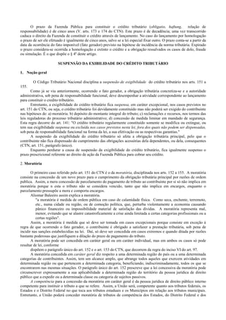 O prazo da Fazenda Pública para constituir o crédito tributário (obligatio, haftung, relação de
responsabilidade) é de cinco anos (V. arts. 173 e 174 do CTN). Este prazo é de decadência; uma vez transcorrido
caduca o direito da Fazenda de constituir o crédito através de lançamento. No caso do lançamento por homologação
o prazo de ser ele efetuado é igualmente de cinco anos, salvo se a lei especial fixar outro. O prazo conta-se a partir da
data da ocorrência do fato imponível (fato gerador) previsto na hipótese de incidência da norma tributária. Expirado
o prazo considera-se ocorrida a homologação e extinto o crédito e a obrigação ressalvados os casos de dolo, fraude
ou simulação. É o que dispõe o § 4º deste artigo.

                        SUSPENSÃO DA EXIBILIDADE DO CRÉDITO TRIBUTÁRIO

1. Noção geral

        O Código Tributário Nacional disciplina a suspensão de exigibilidade do crédito tributário nos arts. 151 a
155.
       Como já se viu anteriormente, ocorrendo o fato gerador, a obrigação tributária concretiza-se e a autoridade
administrativa, sob pena de responsabilidade funcional, deve desempenhar a atividade correspondente ao lançamento
para constituir o credito tributário.
       Entretanto, a exigibilidade do crédito tributário fica suspensa, em caráter excepcional, nos casos previstos no
art. 151 do CTN, ou seja, o crédito tributário foi devidamente constituído mas não poderá ser exigido do contribuinte
nas hipóteses de: a) moratória. b) depósito do montante integral do tributo; c) reclamações e recursos, nos termos das
leis reguladoras do processo tributário administrativo; d) concessão de medida liminar em mandado de segurança.
Esta regra decorre do art. 141: "O crédito tributário regularmente constituído somente se modifica ou extingue, ou
tem sua exigibilidade suspensa ou excluída nos casos previstos nesta lei, fora dos quais não podem ser dispensadas,
sob pena de responsabilidade funcional na forma da lei, a sua efetivação ou as respectivas garantias."
       A suspensão da exigibilidade do crédito tributário só afeta a obrigação tributária principal, pelo que o
contribuinte não fica dispensado do cumprimento das obrigações acessórias dela dependentes, ou dela, consequentes
(CTN, art. 151, parágrafo único).
       Enquanto perdurar a causa de suspensão da exigibilidade do crédito tributário, fica igualmente suspenso o
prazo prescricional referente ao direito de ação da Fazenda Pública para cobrar seu crédito.

2. Moratória

       O primeiro caso referido pelo art. 151 do CTN é o da moratória, disciplinada nos arts. 152 a 155. A moratória
consiste na concessão de um novo prazo para o cumprimento da obrigação tributária principal por razões de ordem
publica. Assim, a mera concessão de parcelamento do pagamento de tributo ao contribuinte por si só não implica em
moratória porque n esta o tributo não se considera vencido, tanto que não implica em encargos, enquanto o
parcelamento pressupõe a mora e comporta encargos.
       Aliomar Baleeiro assim explica a moratória.
          "a moratória é medida de ordem pública em caso de calamidade física. Como seca, enchente, terremoto,
          etc., numa cidade ou região, ou de comoção política, que, perturba violentamente a economia causando
          pânico financeiro ou impossibilidade material de satisfação das dívidas. A moratória representa mal,
          menor, evitando que se alastre catastroficamente a crise ainda limitada a certas categorias profissionais ou a
          certas regiões".
       Assim, a moratória é medida que só deve ser tomada em casos excepcionais porque consiste em exceção à
regra de que ocorrendo o fato gerador, o contribuinte é obrigado a satisfazer a prestação tributária, sob pena de
incidir nas sanções estabelecidias na lei. Daí, só deve ser concedida em casos extremos e quando ditada por razões
bastante poderosas que justifiquem a dilação do prazo de pagamento do tributo.
       A moratória pode ser concedida em caráter geral ou em caráter individual, mas em ambos os casos só pode
resultar de lei, conforme
       dispõem o parágrafo único do art. 152 e o art. 153 do CTN, que decorrem da regra do inciso VI do art. 97.
       A moratória concedida em caráter geral diz respeito a uma determinada região do país ou a uma determinada
categorias de contribuintes. Assim, tem um alcance amplo, que abrange todos aqueles que exercem atividades em
determinada região ou que pertencem a determinada categoria, beneficiando, indiscriminadamente, todos os que se
encontrarem nas mesmas situações. O parágrafo único do art. 152 prescreve que a lei concessiva da moratória pode
circunscrever expressamente a sua aplicabilidade a determinada região do território da pessoa jurídica de direito
público que a expedir ou a determinada classe ou categoria de sujeitos passivos.
       A competência para a concessão da moratória em caráter geral é da pessoa jurídica de direito público interno
competente para instituir o tributo a que se refere. Assim, a União será, competente quanto aos tributos federais, os
Estados e o Distrito Federal no que toca aos tributos estaduais e os Municípios em relação aos tributos municipais.
Entretanto, a União poderá conceder moratória de tributos de competência dos Estados, do Distrito Federal e dos
 