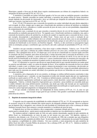 Municípios, quando o favor por ela dado disser respeito simultaneamente aos tributos de competência federal e às
obrigações de direito privado (CTN, art. 152, I, b).
       A moratória é concedida em caráter individual quando a lei leva em conta as condições pessoais e peculiares
do sujeito passivo. Quando concedida em caráter individual, a moratória não produz efeitos de forma automática
porque depende da provocação do interessado e deve ser efetivada por despacho da autoridade administrativa em
cada caso concreto, com base na lei (CTN, art. 152, II).
       O art. 155 do CTN prescreve que a concessão da moratória em caráter individual não gera direito adquirido e
será revogada de ofício, sempre que se apure que o beneficiado não satisfazia ou deixou de satisfazer as condições
para a concessão do favor, cobrando-se o crédito acrescido de juros de mora, com ou sem penalidades, dependendo
do comportamento do contribuinte.
       No primeiro caso, a anulação do ato que concedeu a moratória decorre de erro de fato porque o beneficiado
não preenchia as condições para gozar do favor. No segundo caso, o beneficiado satisfazia as condições, mas, após a
concessão da moratória, deixou de satisfazê-las, ou deixou de cumprir os requisitos para a concessão do favor, como,
por exemplo, descumprindo o parcelamento do débito fiscal. Nestes casos em que ocorre a anulação do ato
concessivo da moratória, o crédito tributário deve ser cobrado acrescido de juros de mora, com ou sem penalidades.
A incidência de penalidades depende do comportamento do beneficiado, porque só será cabível nos casos de dolo ou
simulação do beneficiado ou de terceiro, em beneficio daquele. Todavia, se não ocorrerem os pressupostos legais
(dolo ou simulação), porque o contribuinte agiu com boa-fé, não cabe a aplicação de penalidades (CTN, art. 155, I e
II).
       Anulado o ato que concedeu a moratória, o fisco deve exigir o crédito tributário. Todavia, o art. 174 do CTN
estabelece que a ação para a cobrança do crédito tributário prescreve em cinco anos, contados da sua constituição
definitiva. Daí o parágrafo único do art. 155 dispor que: a) no caso de ter o beneficiado ou o terceiro agido com dolo
ou simulação não deve computar, para efeito de prescrição, o tempo decorrido entre a concessão da moratória e a sua
anulação, suspendendo-se, portanto, o prazo prescricional em razão da existência de má-fé; b) no caso de não ter
havido má-fé do beneficiado ou de terceiro, contar-se-á o prazo constitucional entre os momentos da concessão e da
anulação, e, assim, a anulação da moratória só poderá ocorrer se não prescrito o direito de ação da Fazenda Pública.
       O art. 153 determina os requisitos que devem ser especificados pela lei que conceda moratória em caráter geral
ou autorize sua individual, a saber: a) o prazo de duração do favor; b) as condições da concessão do favor em caráter
individual; c) sendo o caso: os tributos a que se aplica o número de prestações e seus vencimentos, não devendo ser
ultrapassado o prazo de sua idade duração, podendo as respectivas fixações ficar a cargo da autoridade administrativa
para cada caso de concessão em caráter individual; d) as garantias que devem ser fornecidas em caso de concessão
em caráter individual.
       A moratória, salvo disposições de lei em contrário, só abrange os créditos definitivamente constituídos à data
da lei ou do despacho que a conceder, ou cujo lançamento já tenha sido iniciado àquela data por ato regularmente
notificado ao sujeito passivo (CTN, art. 154). Considera-se definitivamente constituído o crédito tributário que foi
objeto de lançamento regularmente notificado ao sujeito passivo, tendo decorrido o prazo legal sem pagamento ou
impugnação. Todavia, o referido dispositivo legal permite que a moratória - possa também ser concedida ainda que
o crédito tributário não esteja definitivamente constituído, mas desde que tenha sido iniciado por ato regularmente
notificado ao sujeito passivo. Assim, o favor pode ser concedido depois da notificação ao sujeito passivo, e enquanto
transcorre o prazo legal para pagamento ou impugnação do lançamento.
       A lei que concede a moratória deve- ser interpretada de forma restritiva (CTN art. 111, I), uma vez que
constitui                  uma exceção à regra geral de que ocorrido o fato gerador a autoridade administrativa não
pode deixar de cobrá-lo.

3.   Depósito do montante integral do tributo

       O segundo caso de suspensão da exigibilidade do crédito tributário (CTN, art. 151, II) corresponde ao depósito
do montante integral do tributo efetuado pelo sujeito passivo da obrigação tributária principal. Deve-se esclarecer
que tal depósito não é obrigatório, mas consiste em uma faculdade do contribuinte para evitar a cobrança do tributo
mediante execução fiscal, fazer estancar a correção monetária e a incidência de juros de mora.
       O depósito deve ser feito em dinheiro e deve compreender o montante cobrado pelo fisco e não o valor que o
sujeito passivo entenda dever, sujeito passivo pode proceder ao depósito nas vias administrativa e judicial.
       Na instância judicial o depósito pode ser feito em ação cautelar denominada, seguida da ação anulatória de
débito fiscal, ou, incidentalmente, no curso da ação, ou até mesmo nos seus autos. Tal depósito, repita-se, é
facultativo, não obstante o art. 38 da Lei n.º 6.830, de 22 de setembro de 1980, dar a entender que seja obrigatório
como pressuposto da ação anulat6ria de débito fiscal. Se procedido, impede o ajuizamento da execução fiscal porque
fica suspensa a exigibilidade do crédito tributário. Em caso contrário, a mera propositura da ação anulatória de
débito fiscal não inibe a Fazenda Pública de promover- lhe a cobrança (CPC, art. 585, § 1º). Admite-se também o
depósito em mandado de segurança.
 