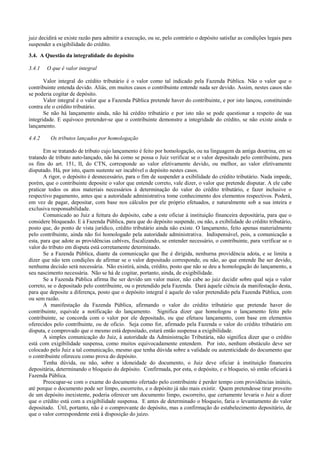 juiz decidirá se existe razão para admitir a execução, ou se, pelo contrário o depósito satisfaz as condições legais para
suspender a exigibilidade do crédito.

3.4. A Questão da integralidade do depósito

3.4.1   O que é valor integral

       Valor integral do crédito tributário é o valor como tal indicado pela Fazenda Pública. Não o valor que o
contribuinte entenda devido. Aliás, em muitos casos o contribuinte entende nada ser devido. Assim, nestes casos não
se poderia cogitar de depósito.
       Valor integral é o valor que a Fazenda Pública pretende haver do contribuinte, e por isto lançou, constituindo
contra ele o crédito tributário.
       Se não há lançamento ainda, não há crédito tributário e por isto não se pode questionar a respeito de sua
integridade. E equívoco pretender-se que o contribuinte demonstre a integridade do crédito, se não existe ainda o
lançamento.

4.4.2     Os tributos lançados por homologação

       Em se tratando de tributo cujo lançamento é feito por homologação, ou na linguagem da antiga doutrina, em se
tratando de tributo auto-lançado, não há como se possa o Juiz verificar se o valor depositado pelo contribuinte, para
os fins do art. 151, II, do CTN, corresponde ao valor efetivamente devido, ou melhor, ao valor efetivamente
disputado. Há, por isto, quem sustente ser incabível o depósito nestes casos.
       A rigor, o depósito é desnecessário, para o fim de suspender a exibilidade do crédito tributário. Nada impede,
porém, que o contribuinte deposite o valor que entende correto, vale dizer, o valor que pretende disputar. A ele cabe
praticar todos os atos materiais necessários à determinação do valor do crédito tributário, e fazer inclusive o
respectivo pagamento, antes que a autoridade administrativa tome conhecimento dos elementos respectivos. Poderá,
em vez de pagar, depositar, com base nos cálculos por ele próprio efetuados, e naturalmente sob a sua inteira e
exclusiva responsabilidade.
       Comunicado ao Juiz a feitura do depósito, cabe a este oficiar à instituição financeira depositária, para que o
considere bloqueado. E à Fazenda Pública, para que do depósito suspende, ou não, a exibilidade do crédito tributário,
posto que, do ponto de vista jurídico, crédito tributário ainda não existe. O lançamento, feito apenas materialmente
pelo contribuinte, ainda não foi homologado pela autoridade administrativa. Indispensável, pois, a comunicação a
esta, para que adote as providências cabíves, fiscalizando, se entender necessário, o contribuinte, para verificar se o
valor do tributo em disputa está corretamente determinado.
       Se a Fazenda Pública, diante da comunicação que lhe é dirigida, nenhurna providência adota, e se limita a
dizer que não tem condições de afirmar se o valor depositado corresponde, ou não, ao que entende lhe ser devido,
nenhuma decisão será necessária. Não existirá, ainda, crédito, posto que não se deu a homologação do lançamento, a
seu nascimento necessária. Não se há de cogitar, portanto, ainda, de exigibilidade.
       Se a Fazenda Pública afirma lhe ser devido um valor maior, não cabe ao juiz decidir sobre qual seja o valor
correto, se o depositado pelo contribuinte, ou o pretendido pela Fazenda. Dará àquele ciência da manifestação desta,
para que deposite a diferença, posto que o depósito integral é aquele do valor pretendido pela Fazenda Pública, com
ou sem razão.
       A manifestação da Fazenda Pública, afirmando o valor do crédito tributário que pretende haver do
contribuinte, equivale a notificação do lançamento. Significa dizer que homologou o lançamento feito pelo
contribuinte, se concorda com o valor por ele depositado, ou que efetuou lançamento, com base em elementos
oferecidos pelo contribuinte, ou de oficio. Seja como for, afirmado pela Fazenda o valor do crédito tributário em
disputa, e comprovado que o mesmo está depositado, estará então suspensa a exigibilidade.
       A simples comunicação do Juiz, à autoridade da Administração Tributária, não significa dizer que o crédito
está com exigibilidade suspensa, como muitos equivocadamente entendem. Por isto, nenhum obstáculo deve ser
colocado pelo Juiz a tal comunicação, mesmo que tenha dúvida sobre a validade ou autenticidade do documento que
o contribuinte ofereceu como prova do depósito.
       Tenha dúvida, ou não, sobre a idoneidade do documento, o Juiz deve oficiar à instituição financeira
depositária, determinando o bloqueio do depósito. Confirmada, por esta, o depósito, e o bloqueio, só então oficiará à
Fazenda Pública.
       Preocupar-se com o exame do documento ofertado pelo contribuinte é perder tempo com providências inúteis,
até porque o documento pode ser limpo, escorreito, e o depósito já não mais existir. Quem pretendesse tirar proveito
de um depósito inexistente, poderia oferecer um documento limpo, escorreito, que certamente levaria o Juiz a dizer
que o crédito está com a exigibilidade suspensa. E antes de determinado o bloqueio, faria o levantamento do valor
depositado. Útil, portanto, não é o comprovante do depósito, mas a confirmação do estabelecimento depositário, de
que o valor correspondente está à disposição do juizo.
 
