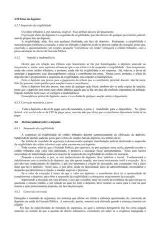 4.5 Efeitos do depósito

4.5.7 Suspensão da exigibilidade

      O crédito tributário é, por natureza, exigível. Esse atributo decorre do lançamento.
      O principal efeito do depósito é a suspensão da exigibilidade, que não decorre de qualquer provimento judicial,
mas do próprio fato do depósito.
      A exigibilidade, aliás, fica sem qualquer finalidade, em face do depósito. Realmente, a exigibilidade é
necessária para viabilizar a execução, e uma vez efetuado o depósito já não se precisa cogitar de execução, posto que,
encerrado o questionamento, um simples despacho "converta-se em renda" extinguirá o crédito tributário, com a
plena satisfação do direito da Fazenda Pública.

4.5.2       Impedir a inadimplência

      Ocorre que em relação aos tributos cujo lançamento se faz por homologação, o depósito antecede ao
lançamento e, assim, seria equívoco afirmar-se que o seu efeito é o de suspender a exigibilidade. Sem lançamento,
ainda não existe crédito tributário, e portanto, ainda não há exigibilidade a ser suspensa. Há, todavia, o dever de
antecipar o pagamento, cujo descumprimento coloca o contribuinte em mora. Nestes casos, portanto, o efeito do
depósito não é propriamente a suspensão da exigibilidade, mas impedir a inadimplência.
      Feito o depósito nos prazos para o pagamento do tributo que o contribuinte pretende discutir, não há mora.
Não há, portanto, razão jurídica para sanções contra o contribuinte.
      Feito o depósito fora dos prazos, mas antes de qualquer ação fiscal, também não se pode cogitar de sanções,
posto que o depósito tem neste caso efeito idêntico aquele que se faz em face da confissão espontânea de infração.
Impede, também neste caso, se configure a inadimplência.
      Conseqüência prática do depósito, assim, é a exclusão de qualquer sanção contra o depositante.

4.5.3. Correção monetária e juros

       Feito o depósito, o dever de pagar correção monetária, e juros, é transferido para o depositário. No plano
federal, a lei exclui o dever da CEF de pagar juros, mas isto não quer dizer que o contribuinte depositante tenha de os
pagar.

4.6     Decisão judicial sobre o depósito

4.6.1    Suspensão da exigibilidade

       A suspensão da exigibilidade do crédito tributário decorre automaticamente da efetivação do depósito.
Independe de decisão judicial, posto que é efeito do simples fato do depósito, nos termos da lei.
       No âmbito do mandado de segurança à desnecessária qualquer manifestação judicial declarando a suspensão
da exigibilidade do crédito tributário cujo valor encontra-se em depósito.
       Pode ocorrer, todavia, que a Fazenda Pública, por equívoco, ou por qualquer outra razão, pretenda receber o
crédito tributário cujo valor está depositado, e promova a execução fiscal correspondente. Neste caso haverá
necessidade de manifestação judicial a respeito da suspensão da exigibilidade do crédito em execução.
       Proposta a execução, o juiz, se tem conhecimento do depósito, deve indeferir a inicial. Fundamentará o
indeferimento com a existência do depósito, que não apenas impede, mas toma inteiramente inútil a execução. Se o
juiz não tem conhecimento do depósito, e por isto determina a citação do executado, este certamente virá a juízo
dizer que fez o depósito. Neste caso, o juiz deve, ainda no denominado juízo de admissibilidade, reconsiderar o
despacho que determinou a citação, e mandar arquivar o processo.
       Se o valor da execução à maior do que o valor em depósito, o contribuinte deve ter a oportunidade de
complementar o depósito, para obter a suspensão da exigibilidade e consequente arquivamento da execução.
       Ingressando a execução em vara diversa, o juiz que a receber, uma vez ciente da existência da ação em que se
questiona o mesmo crédito, e em relação ao qual foi feito o depósito, deve remeter os autos para a vara na qual
tramita a ação primeiramente proposta, em face da prevenção.
4.6.2    Conversão em renda

Denegado o mandado de segurança, em sentença que afirme ser válida a cobrança questionada, de, conversão do
depósito em renda da Fazenda Pública. A conversão, porém, somente será efetivada quando a sentença transitar em
julgado.
     Em face da especificidade do mandado de segurança, no qual a sentença denegatória não faz coisa julgada
material, no sentido de que a questão de direito substantivo, consistente em saber se a exigência impugnada é
 