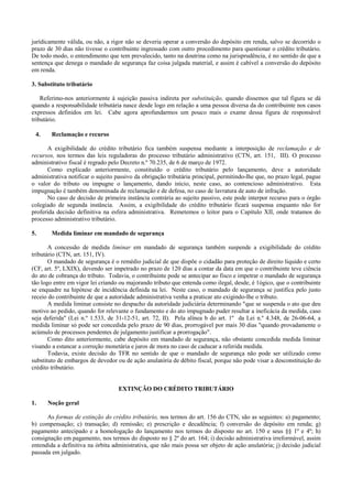 jurídicamente válida, ou não, a rigor não se deveria operar a conversão do depósito em renda, salvo se decorrido o
prazo de 30 dias não tivesse o contribuinte ingressado com outro procedimento para questionar o crédito tributário.
De todo modo, o entendimento que tem prevalecido, tanto na doutrina como na jurisprudência, é no sentido de que a
sentença que denega o mandado de segurança faz coisa julgada material, e assim é cabível a conversão do depósito
em renda.

3. Substituto tributário

    Referimo-nos anteriormente à sujeição passiva indireta por substituição, quando dissemos que tal figura se dá
quando a responsabilidade tributária nasce desde logo em relação a uma pessoa diversa da do contribuinte nos casos
expressos definidos em lei. Cabe agora aprofundarmos um pouco mais o exame dessa figura de responsável
tributário.

 4.     Reclamação e recurso

      A exigibilidade do crédito tributário fica também suspensa mediante a interposição de reclamação e de
recursos, nos termos das leis reguladoras do processo tributário administrativo (CTN, art. 151, III). O processo
administrativo fiscal é regrado pelo Decreto n.º 70.235, de 6 de março de 1972.
      Como explicado anteriormente, constituído o crédito tributário pelo lançamento, deve a autoridade
administrativa notificar o sujeito passivo da obrigação tributária principal, permitindo-lhe que, no prazo legal, pague
o valor do tributo ou impugne o lançamento, dando início, neste caso, ao contencioso administrativo. Esta
impugnação é também denominada de reclamação e de defesa, no caso de lavratura de auto de infração.
      No caso de decisão de primeira instância contrária ao sujeito passivo, este pode interpor recurso para o órgão
colegiado de segunda instância. Assim, a exigibilidade do crédito tributário ficará suspensa enquanto não for
proferida decisão definitiva na esfera administrativa. Remetemos o leitor para o Capítulo XII, onde tratamos do
processo administrativo tributário.

5.      Medida liminar em mandado de segurança

       A concessão de medida liminar em mandado de segurança também suspende a exigibilidade do crédito
tributário (CTN, art. 151, IV).
       O mandado de segurança é o remédio judicial de que dispõe o cidadão para proteção de direito liquido e certo
(CF, art. 5º, LXIX), devendo ser impetrado no prazo de 120 dias a contar da data em que o contribuinte teve ciência
do ato de cobrança do tributo. Todavia, o contribuinte pode se antecipar ao fisco e impetrar o mandado de segurança
tão logo entre em vigor lei criando ou majorando tributo que entenda como ilegal, desde, é 1ógico, que o contribuinte
se enquadre na hipótese de incidência definida na lei. Neste caso, o mandado de segurança se justifica pelo justo
receio do contribuinte de que a autoridade administrativa venha a praticar ato exigindo-lhe o tributo.
       A medida liminar consiste no despacho da autoridade judiciária determinando "que se suspenda o ato que deu
motivo ao pedido, quando for relevante o fundamento e do ato impugnado puder resultar a ineficácia da medida, caso
seja deferida" (Lei n.º 1.533, de 31-12-51, art. 72, II). Pela alínea b do art. 1º da Lei n.º 4.348, de 26-06-64, a
medida liminar só pode ser concedida pelo prazo de 90 dias, prorrogável por mais 30 dias "quando provadamente o
acúmulo de processos pendentes de julgamento justificar a prorrogação".
       Como dito anteriormente, cabe depósito em mandado de segurança, não obstante concedida medida liminar
visando a estancar a correção monetária e juros de mora no caso de caducar a referida medida.
       Todavia, existe decisão do TFR no sentido de que o mandado de segurança não pode ser utilizado como
substituto de embargos de devedor ou de ação anulatória de débito fiscal, porque não pode visar a desconstituição do
crédito tributário.


                                   EXTINÇÃO DO CRÉDITO TRIBUTÁRIO

1.    Noção geral

      As formas de extinção do crédito tributário, nos termos do art. 156 do CTN, são as seguintes: a) pagamento;
b) compensação; c) transação; d) remissão; e) prescrição e decadência; f) conversão do depósito em renda; g)
pagamento antecipado e a homologação do lançamento nos termos do disposto no art. 150 e seus §§ 1º e 4º; h)
consignação em pagamento, nos termos do disposto no § 2º do art. 164; i) decisão administrativa irreformável, assim
entendida a definitiva na órbita administrativa, que não mais possa ser objeto de ação anulatória; j) decisão judicial
passada em julgado.
 