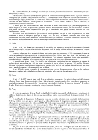 No Direito Tributário, G. Fonrouge esclarece que as multas possuem características e fundamentações que a
diferenciam do tributo;
       "de modo tal - que ainda quando possam aparecer de forma simultânea ou paralela - nunca se podem confundir
com aquele, sem revestir a condição de um acessório"; ..."o imposto e a multa respondem a distintos fundamentos. O
primeiro tem por objeto proporcional ao Estado meio para o cumprimento de seus fins; a multa pelo contrário tende a
sancionar um fato contrário à ordem jurídica e ao interesse social, como é subtrair-se, com o sem dolo, ao
cumprimento das normas tributárias"
       A multa, pois, no Direito Tributário pode ter caráter de mora, como indenização, pelo não pagamento do
tributo no prazo, e caráter de penalidade, quando a omissão do contribuinte implica em uma infração a lei fiscal.
Mas jamais terá uma função compensatória, pelo que o contribuinte deve pagar o tributo acrescido do valor
correspondente à multa.
       Por outro lado, ao contrário do que ocorre no direito privado, em que o valor da penalidade não pode
ultrapassar o valor da obrigação principal (Código Civil. art. 920), no Direito Tributário não existe regra
estabelecendo um limite para a penalidade, embora entendamos que uma multa exorbitante e impeditiva do exercício
das atividades pelo contribuinte não deva ser admitida por implicar verdadeiro confisco.

2.2. Prova

       O art. 158 do CTN dispõe que o pagamento de um crédito não importa na presunção de pagamento: a) quando
parcial, das prestações em que se decomponha; b) quando total, de outros créditos referentes ao mesmo ou a outros
tributos.
       Assim, o tributo que deva ser pago de forma parcelada, como, por exemplo o IPTU, o pagamento de uma ou
várias prestações não importa presunção de pagamento integral do crédito. Esta regra do CTN é distinta do que
ocorre no Direito Privado, onde, por força é art. 943 do Código Civil, quando o pagamento for em cotas periódicas, a
quitação da última estabelece, até prova em contrário, a presunção de estarem solvidas as anteriores.
       A segunda parte do art. 158 do CTN significa que o fato de um contribuinte provar o pagamento do imposto de
renda referente ao ano-base de 1986 não gera a presunção de que o relativo ao ano de 1985 também foi pago.
Ademais, a prova pelo contribuinte do pagamento do imposto sobre serviços não implica, necessariamente, que tenha
pago a taxa de licença para o desempenho de sua atividade.
       O art. 158 não admite presunção de pagamento porque a prova do pagamento de tributo se faz mediante
documento expedido pelo estabelecimento bancário autorizado, pela repartção fazendária ou recibo.

2.3. Lugar

       O art. 159 do CTN trata do lugar onde deve ser efetuado o pagamento. Em primeiro lugar, cabe à legislação
tributária fixar o lugar do pagamento do tributo. Não o fazendo, o sujeito passivo deve proceder ao pagamento na
repartição competente do seu domicílio. Isso porque a prestação tributária é de natureza "portable", devendo o
devedor dirigir-se ao credor para providenciar o cumprimento da obrigação.

2.4. Prazo

        O prazo de pagamento deve ser fixado na legislação tributária, mas, quando tal não ocorre, o vencimento do
crédito se dará trinta dias depois da data em que se considera o sujeito passivo notificado do lançamento (art. 160 do
CTN).
        A notificação do lançamento é obrigatória para que o crédito tributário seja constituído definitivamente.
Todavia, existem casos em que o sujeito passivo, independentemente de lançamento, antecipa o pagamento do
tributo, como ocorre nos impostos indiretos (ICMS, IPI, etc.), em que a autoridade administrativa apenas homologa o
procedimento do sujeito passivo, e nos casos em que o tributo deva ser pago sem que o sujeito passivo tenha de
esperar pela notificação, como no imposto de renda sob regime de declaração.
        A legislação tributária pode conceder desconto pela antecipação do pagamento, nas condições que estabeleça
(CTN, art. 160, parágrafo único), o que ocorre, por exemplo, com o IPTU, e quando a autoridade administrativa lavra
auto de infração contra o contribuinte, impondo-lhe penalidade, mas concedendo desconto no valor da multa, se o
pagamento ocorrer dentro do prazo.
        O contribuinte tem a obrigação de pagar integralmente o tributo no prazo fixado na lei fiscal, pelo que o art.
161 do CTN prescreve que quando tal não ocorra, o crédito tributário deve ser, independente de interpelação,
acrescido de juros de mora, pouco importando o motivo determinante da falta, sem prejuízo da imposição das
penalidades cabíveis e da aplicação de quaisquer medidas de garantia previstas no Código Tributário Nacional ou em
lei tributária.
        Os juros de mora têm caráter exclusivamente indenizatório, sendo esta a razão pela qual o art. 161 refere-se a
eles em separado das penalidades. Se a lei não dispuser de modo diverso, os juros de mora são calculados à taxa de
 