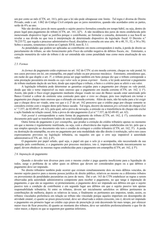 um por cento ao mês (CTN, art. 161), pelo que a lei não pode ultrapassar este limite. Tal regra é diversa do Direito
Privado, onde o art. 1.062 do Código Civil estipula que os juros moratórios, quando não acordados entre as partes,
serão de 6% ao ano.
       Não são devidos juros de mora quando o sujeito passivo formulou consulta em tempo hábil, ou seja, dentro do
prazo legal para pagamento do tributo (CTN, art. 161, §2º). A não incidência dos juros de mora estabelecida pelo
mencionado dispositivo legal se justifica porque o contribuinte, ao formular a consulta, demonstra a sua boa-fé ao
revelar a sua dívida no que toca à interpretação de determinado dispositivo da legislação fiscal. O Decreto n.º
70.235/72, que regula o processo administrativo fiscal, discipline a consulta em seus arts. 46 a 48, 51, 52, e 54 a 58).
Sobre o assunto, remetemos o leitor ao Capítulo XVII, item II, 3.1.
       As penalidades que podem ser aplicadas ao contribuinte em mora correspondem à multa, à perda de direito ao
parcelamento do tributo, ao não fornecimento pelo Fisco da certidão negativa de débitos fiscais, etc. Entretanto, a
correção monetéria do valor do tributo é de ser entendida não como penalidade mas como mera atualização de seu
valor.

2.5. Formas

       As formas de pagamento estão expresses no art. 162 do CTN: a) em moeda corrente, cheque ou vale postal; b)
nos casos previstos em lei, em estampilha, em papel selado ou por processo mecânico. Entretanto, entendemos que,
em razão do que dispõe o art. 3º, o tributo possa ser pago também em bens porque diz que o tributo corresponde a
uma prestação pecuniária em moeda ou cujo valor nela se possa exprimir. Assim, a lei pode autorizar o pagamento
do tributo mediante dação de um bem, desde que especifique o tributo, o bem e o critério para se aferir o seu valor.
       A legislação tributária pode determinar as garantias exigidas para o pagamento por cheque ou vale postal,
desde que não o torne impossível ou mais oneroso que o pagamento em moeda corrente (CTN, art. 162, § 1º).
Assim, não pode o fisco exigir pagamento mediante cheque visado no caso do Banco sacado estar autorizado pelo
Banco Central a cobrar do emitente uma comissão para apor o visto no cheque, pois isso implicará em tornar o
pagamento por cheque mais oneroso que o efetuado em moeda corrente. Além do mais, não há razão para a lei exigir
que o cheque deva ser visado, uma vez que o § 2º do art. 162 prescreve que o crédito pago por cheque somente se
considera extinto com o resgate deste pelo banco sacado. Tal regra, decorre da natureza pro solvendo do cheque (Lei
n.º 7.357, de 02-09-85, art. 62), pela qual, salvo prova de novação, a emissão ou a transferência do cheque não exclui
a ação fundada na relação causal, feita a prova do não-pagamento (Lei n.º 7.357, de 02-09-85, art. 62).
       Vale postal é correspondente a outra forma de pagamento do tributo (CTN, art. 162, § 1º), consistindo no
documento pelo qual se transferem fundos de uma localidade para outro.
       Outra forma de pagamento é por estampilha, que produz a extinção do crédito tributário apenas no momento
em que a mesma é regularmente inutilizada, ou seja, com a observância das regras estabelecidas em lei, pelo que a
sua simples aposição no documento não tem o condão de extinguir o crédito tributário (CTN, art. 162, 3º). A perda
ou destruição da estampilha, ou erro no pagamento por esta modalidade não dão direito à restituição, salvo nos casos
expressamente previstos na legislação tributária, ou naqueles em que o erro seja imputável à autoridade
administrativa (CTN, art. 162, § 4º).
       O pagamento por papel selado, qual seja, o papel em que o selo já o acompanha, não necessitando da sua
aposição pelo contribuinte, e o pagamento por processo mecânico, isto é, impressão declarada mecanicamente no
papel, devem obedecer às mesmas regras estabelecidas para o pagamento em estampilha (CTN, art. 162, § 5º).

2.6. Imputação de pagamento

       Quando o devedor tem diversos para com o mesmo credor e paga quantia insuficiente para a liquidação de
todos, surge o problema de se saber quais os débitos que devem ser considerados pagos ou a que débitos o
pagamento deve ser imputado.
       No direito tributário também pode ocorrer que existam simultaneamente dois ou mais débitos vencidos, do
mesmo sujeito passivo para a mesma pessoa jurídica de direito público, relativos ao mesmo ou a diferentes tributos
ou provenientes de penalidades pecuniárias ou juros de mora. Daí o art. 163 do CTN estabelecer as regras a serem
observadas pela autoridade administrativa competente para receber o pagamento, no que tange à imputação de
pagamento, e que são as seguintes: a) primeiramente, o pagamento deve ser imputado aos débitos em que o sujeito
passivo tem a condição de contribuinte e em segundo lugar aos débitos em que o sujeito passivo tem apenas
responsabilidade tributáriia; b) entre os tributos, devem ser inicialmente satisfeitos os débitos pertinentes às
contribuições de melhoria, depois os relativos às taxas, e finalmente os pertinentes aos impostos, tendo, assim, os
tributos vinculados preferência em relação ao tributo não vinculado porque aqueles importam em desempenho de
atividade estatal; c) quanto ao prazo prescricional, deve ser observada a ordem crescente, isto é, deverá ser imputado
o pagamento em primeiro lugar ao crédito cujo prazo de prescrição já está decorrendo há mais tempo, por oferecer
maior risco de ficar prescrito; d) quanto ao montante dos tributos, deve ser satisfeito preferencialmente o que for de
valor maior, e depois os que se seguirem por quantias inferiores.
 