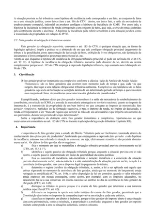A situação prevista na lei tributária como hipótese de incidência pode corresponder a um fato, ao conjunto de fatos
ou a uma situação jurídica, como deixa claro o art. 116 do CTN. Assim, um único fato, a saída da mercadoria de
estabelecimento comercial, industrial ou produtor configura a hipótese de incidência do ICMS. Por outro lado, a
hipótese de incidência do imposto de renda corresponde a um conjunto de fatos, qual seja, a série de rendas auferidas
pelo contribuinte durante o ano-base. A hipótese de incidência pode referir-se também a uma situação jurídica. como
a transmissão da propriedade em relação do IPTU.

2.2. Fato gerador da obrigação tributária acessória

       Fato gerador da obrigação acessória, consoante o art. 115 do CTN, é qualquer situação que, na forma da
legislação aplicável, impõe a prática ou a abstenção de ato que não configure obrigação principal (pagamento de
tributo e de penalidade), como apresentação de declaração de bens, exibição de livros obrigatórios, não destruição de
documentos e livros obrigatórios pelo prazo prescrito na lei. etc.
Atente-se que enquanto a hipótese de incidência da obrigação tributária principal só pode ser definida em lei (CTN,
art. 97 III). A hipótese de incidência da obrigação tributária acessória pode decorrer de lei, decreto ou norma
complementar porque o art. 115 do CTN emprega a expressão legislação tributária, cujo concerto nos é dado pelo art.
96 do CTN.

3.    Classificação

       O fato gerador pode ser instantâneo ou complexivo conforme a clássica lição de Amilcar de Araújo Falcão:
          "Instantâneos são os fatos geradores que ocorrem num momento dado de tempo e que, cada vez que
          surgem, dão lugar a uma relação obrigacional tributária autônoma. Complexivos ou periódicos são os fatos
          geradores cujo ciclo de formação se completa dentro de um determinado período de tempo e que consistem
          num conjunto de fatos, circunstâncias ou acontecimentos globalmente considerados."

      Exemplificando, podemos dizer que fato gerador instantâneo é a saída da mercadoria do estabelecimento do
contribuinte; em relação ao ICMS, é a entrada da mercadoria estrangeira no território nacional; quanto ao imposto de
importação, é a transmissão da propriedade de um bem imóvel, no que concerne ao imposto de transmissão; fato
gerador complexivo, periódico ou de formação sucessiva, e para o imposto de renda, no regime de declaração, a
renda, correspondente a um "fluxo de riqueza que vem ter às mãos do seu destinatário e que importa um aumento do
seu patrimônio, durante um período de tempo determinado".
      Sobre a importância da distinção entre fato gerador instantâneo e complexivo, reportamo-nos ao que
escrevemos em comentário ao art. 105 do CTN no tocante à aplicação da legislação tributária (Capítulo XII).

 4.    Importância

      A importância do fato gerador para o estudo do Direito Tributário pode ser facilmente constatada através do
conhecimento dos efeitos por ele produzidos", lembrando que empregando a expressão fato gerador e não hipótese
de incidência, estamos nos referindo à situação in concrete, ou seja, efetivamente ocorrida e não prevista abstrata-
mente na lei. Os efeitos do fato gerador são os seguintes:
      a)          fixa o momento em que se materializa a obrigação tributária principal prevista abstratamente na lei
         (CTN, art. 113, § 1º),
      b)          identifica o sujeito passivo da obrigação tributária porque, enquanto a situação prevista em lei não
         ocorre, o sujeito passivo indeterminado em razão da generalidade da norma jurídica;
      c)          fixa os concertos de incidência, não-incidência e isenção; incidência é a concreção da situação
         prevista abstratamente na lei; não-incidência é a não materialização da situação prevista na lei, isenção é a
         ocorrência do fato gerador, mas com a dispensa legal do pagamento do tributo;
      d)          determina o regime Jurídico da obrigação tributária, e, assim, a lei a ser aplicada será aquela que
         estiver vigorando no momento da ocorrência do fato gerador, ainda que no momento do lançamento esteja
         revogada ou modificada (CTN, art. 144), e salvo disposição de lei em contrário, quando o valor tributário
         esteja expresso em moeda estrangeira, como ocorre, por exemplo, com os impostos aduaneiros, no
         lançamento far-se-á sua conversão em moeda nacional ao câmbio do dia da ocorrência do fato gerador da
         obrigação (CTN, art. 143);
      e)          distingue os tributos in genere porque é o exame do fato gerador que determine a sua natureza
         jurídica específica (CTN, art. 42);
      f)          diferencia os impostos in specie em razão também do exame do fato gerador, permitindo que a
         Constituição discrimine os impostos de competência privativa em relação a cada ente político;
      g)          classifica os impostos em diretos e indiretos, porque o fato gerador do imposto direto é uma situação
         com certa permanência, como a existência, a propriedade e a profissão, enquanto o fato gerador do imposto
         indireto corresponde a atos ou situações acidentais, como o consumo;
 