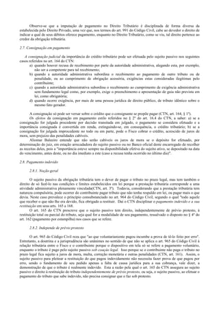 Observe-se que a imputação de pagamento no Direito Tributário é disciplinada de forma diversa da
estabelecida pelo Direito Privado, uma vez que, nos termos do art. 991 do Código Civil, cabe ao devedor o direito de
indicar a qual de seus débitos oferece pagamento, enquanto no Direito Tributário, como se viu, tal direito pertence ao
credor da obrigação tributária.

2.7. Consignação em pagamento

   A consignação judicial da importância do crédito tributário pode ser efetuada pelo sujeito passivo nos seguintes
casos referidos no art. 164 do CTN:
      a) quando houver recusa de recebimento por parte da autoridade administrativa, alegando esta, por exemplo,
          não ser a competente para tal recebimento;
      b) quando a autoridade administrativa subordina o recebimento ao pagamento de outro tributo ou de
          penalidade, ou ao cumprimento de obrigação acessória, exigências estas consideradas ilegítimas pelo
          contribuinte;
      c) quando a autoridade administrativa subordina o recebimento ao cumprimento de exigência administrativa
          sem fundamento legal como, por exemplo, exige o preenchimento e apresentação de guia não prevista em
          lei, como obrigatória;
      d) quando ocorre exigência, por mais de uma pessoa jurídica de direito público, de tributo idêntico sobre o
          mesmo fato gerador.

       A consignação só pode ser versar sobre o crédito que o consignante se propõe pagar (CTN, art. 164, § 1º).
       Os efeitos da consignação em pagamento estilo referidos no § 2º do art. 16.4 do CTN, a saber: a) se a
consignação for julgada procedente por decisão transitada em julgado, o pagamento se considera efetuado e a
importância consignada é convertida em renda, extinguindo-se, em consequência, o crédito tributário; b) se a
consignação for julgada improcedente no todo ou em parte, pode o Fisco cobrar o crédito, acrescido de juros de
mora, sem prejuizo das penalidades cabíveis.
       Aliomar Baleeiro entende que não serão cabíveis os juros de mora se o depósito for efetuado, por
determinação do juiz, em estação arrecadadora do sujeito passivo ou no Banco oficial deste encarregado de recolher
as receitas deles, pois a "importância esteve sempre na disponibilidade efetiva do sujeito ativo, se depositado na data
do vencimento, antes deste, ou no dia imediato a este (caso a recusa tenha ocorrido no último dia)".

2.8. Pagamento indevido

      2.8.1. Noção geral

       O sujeito passivo da obrigação tributária tem o dever de pagar o tributo no prazo legal, mas tem também o
direito de só fazê-lo nas condições e limites estabelecidos em lei porque a prestação tributária corresponde a uma
atividade administrativa plenamente vinculada(CTN, art. 3º). Todavia, considerando que a prestação tributária tem
natureza compulsória, pode ocorrer do contribuinte pagar tributo que não tenha respaldo em lei, ou pagar mais o que
devia. Neste caso prevalece o princípio consubstanciado no art. 964 do Código Civil, segundo o qual "todo aquele
que receber o que não lhe era devido, fica obrigado a restituir. Daí o CTN disciplinar o pagamento indevido e a sua
restituição em seus arts. 165 a 168.
       O art. 165 do CTN prescreve que o sujeito passivo tem direito, independentemente de prévio protesto, à
restituição total ou parcial do tributo, seja qual for a modalidade de seu pagamento, ressalvado o disposto no § 4º do
art. 162 (pagamento por estampilha) nos casos que se refere.

      2.8.2. Independe de prévio protesto

       O art. 965 do Código Civil reza que "ao que voluntarianiente pagou incumbe a prova de tê-lo feito por erro".
Entretanto, a doutrina e a jurisprudência são unânimes no sentido de que não se aplica o art. 965 do Código Civil à
relação tributária entre o Fisco e o contribuinte porque o dispositivo em tela só se refere a pagamento voluntário,
enquanto o tributo é pago pelo sujeito passivo sob coaçào legal. Isso porque se o contribuinte não paga o tributo no
prazo legal fica sujeito a juros de mora, multa, correção monetária e outras penalidades (CTN, art. 161). Assim, o
sujeito passivo para pleitear a restituição do que pagou indevidamente não necessita fazer prova de que pagou por
erro, sendo o fundamento de seu pedido apenas a falta de causa jurídica para a sua cobrança, vale dizer, a
demonstração de que o tributo é realmente indevido. Esta a razão pela qual o art. 165 do CTN assegura ao sujeito
passivo o direito à restituição do tributo independentemente de prévio protesto, ou seja, o sujeito passivo, ao efetuar o
pagamento do tributo que sabe indevido, não precisa consignar que o faz sob protesto.
 