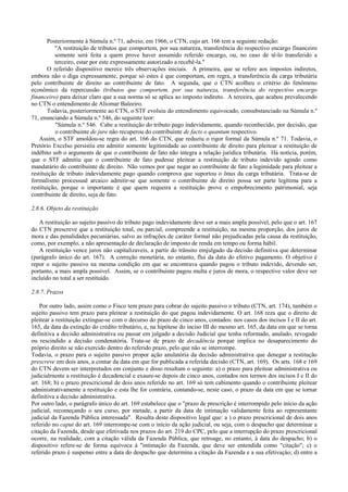 Posteriormente à Súmula n.º 71, adveio, em 1966, o CTN, cujo art. 166 tem a seguinte redação:
          "A restituição de tributos que comportem, por sua natureza, transferência do respectivo encargo financeiro
          somente será feita a quem prove haver assumido referido encargo, ou, no caso de tê-lo transferido a
          terceiro, estar por este expressamente autorizado a recebê-la."
       O referido dispositivo merece três observações iniciais. A primeira, que se refere aos impostos indiretos,
embora não o diga expressamente, porque só estes é que comportam, em regra, a transferência da carga tributária
pelo contribuinte de direito ao contribuinte de fato. A segunda, que o CTN acolheu o critério do fenômeno
econômico da repercussão (tributos que comportem, por sua natureza, transferência do respectivo encargo
financeiro) para deixar claro que a sua norma só se aplica ao imposto indireto. A terceira, que acabou prevalecendo
no CTN o entendimento de Aliomar Baleeiro.
       Todavia, posteriormente ao CTN, o STF evoluiu do entendimento equivocado, consubstanciado na Súmula n.º
71, enunciando a Súmula n.º 546, do seguinte teor:
           "Súmula n.º 546. Cabe a restituição do tributo pago indevidamente, quando reconhecido, por decisão, que
           o contribuinte de jure não recuperou do contribuinte de facts o quantum respectivo.
   Assim, o STF amoldou-se regra do art. 166 do CTN, que reduziu o rigor formal da Súmula n.º 71. Todavia, o
Pretório Excelso persistiu em admitir somente legitimidade ao contribuinte de direito para pleitear a restituição de
indébito sob o arguments de que o contribuinte de fato não integra a relação jurídica tributária. Há notícia, porém,
que o STF admitiu que o contribuinte de fato pudesse pleitear a restituição de tributo indevido agindo como
mandatário do contribuinte de direito. Não vemos por que negar ao contribuinte de fato a legimidade para pleitear a
restituição de tributo indevidamente pago quando comprova que suportou o ônus da carga tributária. Trata-se de
formalismo processual arcaico admitir-se que somente o contribuinte de direito possa ser parte legítima para a
restituição, porque o importante é que quem requeira a restituição prove o empobrecimento patrimonial, seja
contribuinte de direito, seja de fato.

2.8.6. Objeto da restituição

   A restituição ao sujeito passivo do tributo pago indevidamente deve ser a mais ampla possível, pelo que o art. 167
do CTN prescreve que a restituição total, ou parcial, compreende a restituição, na mesma proporção, dos juros de
mora e das penalidades pecuniárias, salvo as infrações de caráter formal não prejudicadas pela causa da restituição,
como, por exemplo, a não apresentação de declaração de imposto de renda em tempo ou forma hábil.
   A restituição vence juros não capitalizaveis, a partir do trânsito emjulgado da decisão definitiva que determinar
(parágrafo único do art. 167). A correção monetária, no entanto, flui da data do efetivo pagamento. O objetivo é
repor o sujeito passivo na mesma condição em que se encontrava quando pagou o tributo indevido, devendo ser,
portanto, a mais ampla possível. Assim, se o contribuinte pagou multa e juros de mora, o respective valor deve ser
incluído no total a ser restituído.

2.8.7. Prazos

    Por outro lado, assim como o Fisco tem prazo para cobrar do sujeito passivo o tributo (CTN, art. 174), também o
sujeito passivo tem prazo para pleitear a restituição do que pagou indevidarnente. O art. 168 reza que o direito de
pleitear a restituição extingue-se com o decurso do prazo de cinco anos, contados: nos casos dos incisos I e II do art.
165, da data da extinção do crédito tributário, e, na hipótese do inciso III do mesmo art. 165, da data em que se torna
definitiva a decisão administrativa ou passar em julgado a decisão Judicial que tenha reformado, anulado, revogado
ou rescindido a decisão condenatória. Trata-se de prazo de decadência porque implica no desaparecimento do
próprio direito se não exercido dentro do referido prazo, pelo que não se interrompe.
Todavia, o prazo para o sujeito passivo propor ação anulatória da decisão administrativa que denegar a restitução
prescreve em dois anos, a contar da data em que for publicada a referida decisão (CTN, art. 169). Os arts. 168 e 169
do CTN devem ser interpretados em conjunto e disso resultam o seguinte: a) o prazo para pleitear administrativa ou
judicialrnente a restituição é decadencial e exaure-se depois de cinco anos, contados nos termos dos incisos I e II do
art. 168; b) o prazo prescricional de dois anos referido no art. 169 só tem cabimento quando o contribuinte pleitear
administrativamente a restituição e esta lhe for contrária, contando-se, neste caso, o prazo da data em que se tornar
definitiva a decisão administrativa.
Por outro lado, o parágrafo único do art. 169 estabelece que o "prazo de prescrição é interrompido pelo início da ação
judicial, recomeçando o seu curso, por metade, a partir da data de intimação validamente feita ao representante
judicial da Fazenda Pública interessada". Resulta deste dispositivo legal que: a ) o prazo prescricional de dois anos
referido no caput do art. 169 interrompe-se com o início da ação judicial, ou seja, com o despacho que determinar a
citação da Fazenda, desde que efetivada nos prazos do art. 219 do CPC, pelo que a interrupção do prazo prescricional
ocorre, na realidade, com a citação válida da Fazenda Pública, que retroage, no entanto, à data do despacho; b) o
dispositivo refere-se de forma equívoca à "intimação da Fazenda, que deve ser entendida como "citação"; c) o
referido prazo é suspenso entre a data do despacho que determina a citação da Fazenda e a sua efetivaçào; d) entre a
 