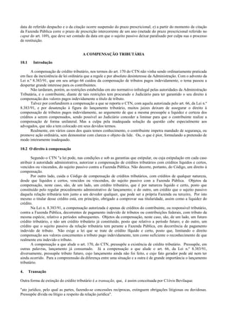 data do referido despacho e o da citação ocorre suspensão do prazo prescricional; e) a partir do momento da citação
da Fazenda Pública corre o prazo de prescrição intercorrente de um ano (metade do prazo prescricional referido no
caput do art. 169), que deve ser contado da data em que o sujeito passivo deixar paralisado por culpa sua o processo
de restituição.


                                       A COMPENSAÇÃO TRIBUTÁRIA

10.1     Introdução

       A compensação de crédito tributário, nos termos do art. 170 do CTN não vinha sendo ordinariamente praticada
em face da inexistência de lei ordinária que a regule e por absoluto desinteresse da Administração. Com o advento da
Lei n.º 8.383/91, que em seu artigo 66 cuidou da compensação de tributos pagos indevidamente, o tema passou a
despertar grande interesse para os contribuintes.
       Não tardaram, porém, as restrições estabelidas em ato normativo infralegal pelas autoridades da Administração
Tributária, e o contribuinte, diante de tais restrições tem procurado o Judiciário para ter garantido o seu direito à
compensação dos valores pagos indevidamente a título de tributo.
       Talvez por confundirern a compensação a que se reporta o CTN, com aquela autorizada pelo art. 66, da Lei n.º
8.383/91, e por desatenção à figura do lançamento tributário, muitos juizes deixam de assegurar o direito à
compensação de tributos pagos indevidamente, ao argumento de que a mesma pressupõe a liquidez e certeza dos
créditos a serem compensados, sendo possível ao Judiciário conceder a liminar para que o contribuinte realize a
compensação de forma unilateral. Mas a culpa pela inadequada solução da questão cabe especialmente aos
advogados, que não a tem colocado em seus devidos termos.
       Realmente, em vários casos dos quais temos conhecimento, o contribuinte impetra mandado de segurança, ou
promove ação ordinária, sem demonstrar com clareza o objeto da lide. Ou, o que é pior, formulando a pretensão de
modo inteiramente inadequado.

10.2 O direito à compensação

       Segundo o CTN "a lei pode, nas condições e sob as garantias que estipular, ou cuja estipulação em cada caso
atribuir à autoridade administrativa, autorizar a compensação de créditos tributários com créditos líquidos e certos,
vencidos ou vincendos, do sujeito passivo contra a Fazenda Pública. Não decorre, portanto, do Código, um direito à
compensação.
       Por outro lado, cuida o Código de compensação de créditos tributários, com créditos de qualquer natureza,
desde que líquidos e certos, vencidos ou vincendos, do sujeito passivo com a Fazenda Pública. Objetos da
compensação, neste caso, são, de um lado, um crédito tributário, que é por natureza líquido e certo, posto que
constituído pelo regular procedimento administrativo de lançamento; e do outro, um crédito que o sujeito passivo
daquela relação tributária tem junto a um devedor qualquer, que pode ser a própria Fazenda ou terceiro, Por isto
mesmo o titular desse crédito está, em princípio, obrigado a comprovar sua titularidade, assim como a liquidez do
crédito.
       Na Lei n. 8.383/91, a compensação autorizada é apenas de créditos do contribuinte, ou responsivel tributário,
contra a Fazenda Pública, decorrentes de pagamento indevido de tributos ou contribuições federais, com tributo da
mesma espécie, relativo a períodos subsequentes. Objetos da compensação, neste caso, são, de um lado, um futuro
crédito tributário, e não um crédito tributário já constituído, posto que relativo a período futuro; e do outro, um
crédito que o sujeito passivo da relação tributária tem perante a Fazenda Pública, em decorrência de pagamento
indevido de tributo. Não exige a lei que se trate de crédito lfquido e certo, posto que, limitando o direito
compensação aos valores concernentes a tributo pago indevidamente, tem como suficiente o reconhecimento de que
realmente era indevido o tributo.
       A compensação a que alude o art. 170, do CTN, pressupõe a existência de crédito tributário. Pressupõe, em
outras palavras, lançamento já consumado. Já a compensação a que alude o art. 66, da Lei n.º 8.383/91,
diversamente, pressupõe tributo futuro, cujo lançamento ainda não foi feito, e cujo fato gerador pode até nem ter
ainda ocorrido. Para a compreenssão da diferença entre uma situação e a outra é de grande importância o lançamento
tributário.

4.     Transação

Outra forma de extinção do crédito tributário é a transação, que, é assim conceituada por C1óvis Bevilaqua:

"ato jurídico, pelo qual as partes, fazendo-se concessões recíprocas, extinguem obrigações litigiosas ou duvidosas.
Pressupõe dívida ou lítigio a respeito da relação jurídica".
 