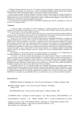 O Código Tributário Nacional, em seu art. 171, acolheu o instituto da transação, ao dispor que a lei pode facultar,
nas condições que estabeleça, aos sujeitos ativo e passivo da obrigação tributária, celebrar transação que, mediante
concessão mútua, importa terminação de litígio e consequente extinção do crédito tributário.
   Verifica-se que no campo do Direito Tributário a transação só pode ocorrer para pôr fim a litígio já iniciado, ao
contrário do Direito Privado, onde pode também ser preventivo de litígio. Paulo de Barros Carvalho entende que a
transação pode ocorrer nas vias judicial e administrativa, porque o legislador ndo empregou o termo litígio no seu
sentido técnico de conflito de interesses deduzido judicialmente.
   A lei que autoriza a transação deve indicar a autoridade competente para autorizar a celebração em cada caso
(CTN, art. 170, parágrafo único).

5. Remissão

       A remissão consiste, nas palavras de C1óvis Bevilaqua, na "liberação graciosa da dívida", sendo, pois,
verdadeiro ato de perdão da dívida (Código Civil, art. 1.053). Não se deve confundir remissão, ato de remitir, com
remição, ato de remir, ou seja, ato de resgatar uma dívida.
       A CF de 1988, em seu art. 150, § 6º, exige lei específica para a concessão de remissão em matéria tributária e
o termo lei deve ser entendido como lei formal. O texto constitucional veio a reforçar a observância do principio da
legalidade estrita para a concessão de remissão, que já era previsto no art. 172 do CTN.
       Assim, o art. 172 do CTN reza que a lei tributária pode autorizar a autoridade administrativa, a conceder, por
despacho fundamentado, remissão total ou parcial do crédito tributário, atendendo: a) à situação econômica do
sujeito passivo, como, por exemplo, sem ter bens e rendimentos; b) ao erro ou ignorância escusáveis do sujeito
passivo, quanto à matéria de fato, não se admitindo, portanto, remissão por erro de direito; c) à diminuta importância
do crédito tributário, cujo valor, assim, não compensa as suas cobrança e arrecadação pela Fazenda Pública; d) a
considerações de equidade, em relação com as caracteristicas pessoais ou materiais do caso, objetivando-se alcançar
a justiça entre todos os que se situam dentro de uma mesma categorias; e) a condições peculiares a determinada
região do território da entidade tributante, como por exemplo, em casos de calamidade pública, profunda crise
econômica etc.
       Na realidade a lei não concede remissão, mas apenas autoriza a sua efetivação por ato fundamentado da
autoridade administrativa. que deve verificar se o pressuposto legal do favor está presente.
       A remissão e a anistia são institutor diversos porque: a) a remissão causa de extinção do crédito tributário,
enquanto a anistia é causa de exclusão do crédito tributário; b) a remissão pressupõe a existência de lançamento, e a
anistia é concedida antes da constituição do crédito tributário; c) a remissão compreende tanto a obrigação tributária
principal quanto a obrigação tributária acessória, mas a anistia só se refere à infração da legislação tributária
(obrigação acessória), subsistindo o débito quanto ao valor do tributo; d) a remissão ocorre quando a penalidade já
foi aplicada, enquanto que na anistia o fisco ainda não tem ciência da infração.
       O parágrafo único do art. 172 determina, ainda, que o despacho proferido,pela autoridade administrativa,
concedendo remissão total ou parcial do crédito tributário, não gera direito adquirido a favor do beneficiado. Assim,
a medida poderá ser reconsiderada a qualquer momento, quando o beneficiado não satisfazia ou deixou de satisfazer
as condições determinantes de sua concessão, aplicando-se ao disposto no art. 155 do CTN. Neste caso, o crédito
tributário deve ser exigido com as penalidades cabíveis e os juros de mora, com os valores devidamente atualizados.



BIBLIOGRAFIA

    ANDRADE, Manuel A. Domingues de. Teoria Geral das Obrigações. Coimbra: Almedina, 1966

 BECKER, Alfredo Augusto. Teoria Geral do Direito Tributário. São Paulo:
    Saralva, 1972

    BLUMENSTEIN, Ernst. Sistema di Diritto delle Imposte. Milano: Gluffr@, 1954


 C HAMOUN, Ebert. Insdtuifies de Dirrito Romano. 5. ed. Rio de Janeiro, 1968 GIANNINI, A. D.

 Isiituzionididiritto tributatio. 9. ed.      Milano: Giuffr@, 1965 1 co;picetti fotidamentalt del diritto

 tributano. Tori,*zo: UTET, 1956 GOMES, Orlatido. Obn'ga@o~es. Rio de Janeiro: Forense, 1961
 GOMES DE SOUSA, Rubens. Compj,*zdio de Legislafio Tributária. 3. ed.,
 Rio de Janeiro: Ed. Financeiras, 1960
 