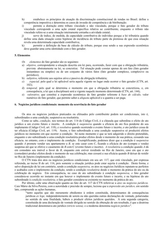 h)         estabelece os princípios de atuação da discriminação constitucional de rendas no Brasil. define a
         competência impositiva e determina os casos de invasão de competência e de bitributação.
      i)         permite a distinção entre tributo vinculado e não vinculado, porque o fato gerador do tributo
         vinculado corresponde a uma ação estatal específica relativa ao contribuinte, enquanto o tributo não
         vinculado refere-se a uma situação inteiramente estranha a atividade estatal;
      j)         serve de índice, de medida, da capacidade contributiva do indivíduo porque a lei tributária quando
         define uma dada situação como hipótese de incidência do tributo parte da premissa de que essa situação
         revela uma determinada capacidade contributiva;
      k)         permitir a definição da base de cálculo do tributo, porque essa sendo a sua expressão econômica
         deve guardar uma certa identidade com o fato gerador.

5. Elementos

      Os    elementos do fato gerador são os seguintes:
      a) objetivo, correspondente a situação descrita em lei para, ocorrendo, fazer com que a obrigação tributária,
         prevista abstratamente na lei, se concretize. Tal situação pode constar apenas de um fato (fato gerador
         instantâneo ou simples) ou de um conjunto de vários fatos (fato gerador complexo, complexivo ou
         periódico);
      b) subjetivo, referente aos sujeitos ativo e passivo da obrigação tributária;
      c)    espacial, pelo qual a lei aplicável seria aquela vigente no lugar onde ocorrer o fato gerador (CTN, art.
         102);
      d) temporal, pelo qual se determina o momento em que a obrigação tributária se concretizou, e, em
         consequência, a lei que a disciplinará será a vigente naquele momento determinado (CTN, art. 144);
      e) valorativo, que constitui a expressão econômica do fato gerador referente à base de cálculo, valor
         numérico do fato gerador, que permite saber a alíquota aplicável e a quantia a ser paga.

6. Negócios jurídicos condicionais: momento da ocorrência do fato gerador


       Os atos ou negócios jurídicos praticados ou efetuados pelo contribuinte podem ser condicionais, isto é,
subordinados a uma condição, suspensiva ou resolutória.
       Como se sabe, condição, nos termos do art. 114 do Código Civil, é a cláusula que subordina o efeito do ato
jurídico a um evento futuro e incerto. A condição é suspensiva quando a eficácia do ato fica pendente do seu
implemento (Código Civil, art. 118), e resolutiva quando ocorrendo o evento futuro e incerto, o ato jurídico cessa de
ter eficácia (Código Civil, art. 119). Assim, o fato subordinado a uma condição suspensiva só produzirá efeitos
jurídicos no momento em que ocorrer a condição. Só neste momento é que se terá adquirido o direito pretendido,
enquanto o ato subordinado a uma condição resolutória produz efeitos desde o momento de sua prática, cessando sua
eficácia. no entanto, com o implemento da condição. Exemplificando, podemos dizer que a condição é suspensiva
quando A promete vender seu apartamento a B, se este casar com C, ficando a eficácia do ato (compra e venda)
suspensa até que se efetive o casamento de B com C (evento futuro e incerto). A resolutória a condição quando A dá
em comodato seu imóvel a favor de B, enquanto este estiver residindo no Rio de Janeiro, caso em que o ato
(comodato) produz efeitos desde o momento de sua celebração, mas cessará a sua eficácia quando B deixar de residir
no Rio de Janeiro (implemento da condição).
       O CTN trata dos atos ou negócios jurídicos condicionais em seu art. 117, que está vinculado, por expressa
referenda, ao inciso II do art. 116, pois somente a situação jurídica pode estar sujeita à condição. Desta forma, e
salvo disposição de lei em contrário, sendo a condição suspensiva, os atos ou negócios Jurídicos reputam-se perfeitos
e acabados com o implemento da condição, sendo a condição resolutória desde o momento da prática do ato ou da
celebração do negócio. Em consequência, no caso de ato subordinado à condição suspensiva, o fato gerador
considera-se ocorrido no instante em que houver o implemento do evento futuro e incerto, e na hipótese do ato
subordinado à condição resolutória, o fato gerador considera-se existente no momento da prática do ato.
       Por último, cabe uma observação quanto ao fato do art. 117 do CTN referir-se a atos ou negócios jurídicos.
Caio Mário da Silva Pereira, com a autoridade e precisão de sempre, leciona que a expressão ato jurídico, em sentido
lato, compreende as ações humanas,
          “tanto aquelas que são meramente obedientes à ordem constituída, determinantes de consequências
          jurídicas ex lege, independentemente de serem ou não queridas outras declarações de vontade, polarizadas
          no sentido de uma finalidade, hábeis a produzir efeitos jurídicos queridos. A esta segunda categoria,
          constituída de uma declaração de vontade dirigida no sentido da obtenção de um resultado, é que a doutrina
          tradicional denominava ato jurídico (stricto sensu), e a moderna denomina negócio jurídico".
 