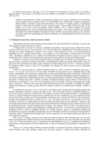 O referido jurista observa ainda que o art. 81 do Código Civil compreende as duas noções: ato Jurídico e
negócio jurídico. Isso porque o ato jurídico, tal como entendido e estruturado na sistemática do Código Civil de
1916 (art. 81),

          "também conceitualmente se funda na declaração de vontade, uma vez que, analisado em seus elementos,
          acusa a existência de uma emissão volitiva, em conformidade com a ordem legal, e tendente à produção de
          efeitos Jurídicos. Entretanto, como dito anteriormente, o 'ato jurídico' e o 'negócio jurídico, se distinguem.
          Aquele é a declaração de vontade, em que o agente persegue o efeito Jurídico (Rechiesgeschaft): no ato
          jurídico stricto sensu ocorre manifestação volitiva também., mas os efeitos Jurídicos são gerados
          independentemente de serem perseguidos diretamente pelo agente... Os 'negócios jurídicos' são, portanto,
          declarações de vontade destinadas à produção de efeitos Jurídicos queridos pelo agente; os 'atos jurídicos'
          em sentido estrito são manifestações de vontade, obedientes à lei, porém geradoras de efeitos que nascem
          da própria lei.

7 . Tributação de atos nulos, anuláveis, imorais e ilícitos

       Não podemos encerrar a parte referente ao fato gerador sem tratar do problema da tributação ou não de atos
nulos, anuláveis, ilícitos, criminosos e imorais.
       O Código Civil, em seu art. 82, reza que a validade do ato jurídico requer agente capaz, objeto licito e forma
prescrita ou não defesa na lei. Por outro lado, o art. 145 do Código Civil considera nulo o ato jurídico quando: a)
praticado por pessoa absolutamente incapaz; b) não revestir a forma prescrita em lei; c) for preterida alguma
solenidade que a lei considera essencial para a sua validade; d) a lei taxativamente o declarar nulo ou lhe negar
efeito. Declarada a nulidade do ato, os efeitos de tal declaração retroagirão de modo a alcançar o ato, que será
considerado como se nunca tivesse sido praticado, passando-se uma borracha nos efeitos que tenha produzido.
       Anulável é o ato que se reveste dos elementos essenciais exigidos para a sua forma, mas apresenta um vício
que diz respeito à proteção de interesses individuais, correspondentes à prática por agente relativamente incapaz ou
por conter vício resultante de erro, dolo, coação, simulação ou fraude (Código Civil, art. 147). A decisão que anula o
ato produzirá efeitos somente a partir de sua prolação, não afetando os efeitos jurídicos por ele ocasionados
anteriormente.
       Tendo em vista que interessa ao Direito Tributário apenas os efeitos econômicos produzidos pelos atos, o
inciso 1, em sua parte inicial, do art. 118 do Código Tributário Nacional prescreve que a definição legal do fato
gerador é interpretada com a abstração da validade dos atos efetivamente praticados pelos contribuintes, responsáveis
ou terceiros. Assim, pouco importa para o Direito Tributário, na interpretação da definição legal do fato gerador se o
ato é nulo ou anulável para o Direito Privado, pois se o mesmo produziu efeitos econômicos, a obrigação tributária se
concretiza e o tributo será devido. Ademais, ocorrendo a incidência tributária e pago o tributo, o mesmo não será
devolvido ao contribuinte se o ato vier a ser considerado nulo ou for anulado, em razão da produção dos citados
efeitos econômicos. Todavia, como muito bem observa Ricardo Lobo Torres, "declarada a invalidade do negócio
Jurídico pelo Judiciário, e desde que não tenha tido eficácia econômica, a Fazenda estará obrigada a restituir o
tributo".
       A segunda parte do inciso 1 do art. 118 do CTN reza também que na interpretação da definição legal do fato
gerador é igualmente irrelevante a natureza do objeto do ato. Assim, não interessa para a autoridade tributária se o
ato é lícito ou ilícito, criminoso ou imoral, pois o que importa é ocorreu o fato gerador do tributo. A jurisprudência
anterior ao Código Tributário Nacional resistia em tributar tais atos sob o fundamento de que o Estado não deveria
tirar proveito de um ato ilegal, por ele mesmo proibido. Entretanto, após o advento do CTN, não vemos como possa
prosperar tal entendimento diante da clareza do art. 118, I, que decorre do fato de o fato gerador ser um fato
econômico com relevo no mundo jurídico servindo de medida da idade econômica do contribuinte. Ademais, o fato
de o Estado cobrar imposto de renda da pessoa que aufira rendimentos da exploração do jogo o bicho ou de uma casa
de prostituição não tem o condão de legitimar tais atividades. Isso porque o CTN, em seu art. 39, prescreve que a
prestação tributária ndo constitui sanção (legalização, validação) de ato ilícito. De outro lado, a não tributação de tais
rendimentos feriria a regra da igualdade tributária se o Estado tributasse apenas os rendimentos auferidos de
atividades licitas, quando a percepção de rendimentos nas duas atividades caracteriza a ocorrencia do fato gerador do
imposto de renda. A tributação de atividades ilicitas, morais, criminosas, etc., tem respado ainda no principio do non
olet criado por Vespasiano.
       Não se deve, no entanto, esquecer, como muito bem observe Hugo de Brito Machado, que a lei não pode
definir como hipótese de incidência de tributo uma atividade ilícita, porque não é isso que o legislador quer expressar
no art. 118, I. O que ele autoriza é que se a situação prevista abstratamente na lei (v.g., a percepção de rendimentos)
materializar-se em decorrência de uma atividade ilícita, ou seja, na ocorrência do fato gerador, o tributo deve ser
cobrado.
       Assim, o art. 118 do Código Tributário Nacional reconhece a autonomia do Direito Tributário em relação ao
Direito Privado, bem como consagra, embora não de forma expressa, a adoção pelo Direito Tributário da
 