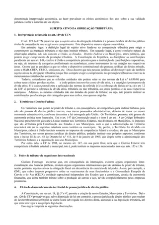 denominada interpretação econômica, ao fazer prevalecer os efeitos econômicos dos atos sobre a sua validade
jurídica e sobre a natureza do seu objeto.

                                SUJEITO ATIVO DA OBRIGAÇÃO TRIBUTÁRIA

1. Interpretação necessária do art. 119 do CTN

        O art. 119 do CTN prescreve que o sujeito ativo da obrigação tributária é a pessoa Jurídica de direito público
titular da competência para exigir o seu cumprimento. Este dispositivo merece alguns comentários.
        Em primeiro lugar, a definição legal de sujeito ativo funda-se na competência tributária para exigir o
cumprimento da prestação tributária e não para instituir tributos. Em segundo lugar, e como corolário natural da
observação anterior, não são somente a União, os Estados, Distrito Federal e os Municípios, entes políticos, que
podem exigir cumprimento da prestação tributária. A Constituição da República, ao disciplinar as contribuições
parafiscais em seu art. 149, confere à União a competência privativa para a instituição de contribuições corporativas,
ou seja, de interesse de categorias profissionais ou econômicas, como instrumento de sua atuação nas respectivas
áreas. Ocorre que as entidades a que se refere o dispositivo constitucional sdo pessoas jurídicas de direito privado,
como a OAB, CREA, CRECI, sindicatos, etc. Disso decorre que tais pessoas jurídicas de direito privado são também
sujeito ativos da obrigação tributária porque lhes compete exigir o cumprimento das prestações tributárias relativas às
mencionadas contribuições corporativas.
        Todavia, entendemos que as referidas entidades não podem valer se das normas da Lei n.º 6.830/80 para
cobrar seus créditos por duas razões:     a ) não podem inscreve-las como dívida ativa, e a inscrição é pressuposto da
divida ativa; b) a causa petendi para a aplicação das normas da referida lei é a cobrança de dívida ativa; c) o art. 12
da LEF só permite a cobrança de divida ativa, tributária ou não tributária, aos entes políticos e às suas respectivas
autarquias. Ademais, as mesmas entidades não são dotadas do poder de tributar, ou seja, não podem instituir as
contribuições parafiscais que são carregadas para seus cofres, mas apenas exigi-las.

2.   Territórios e Distrito Federal

       Os Territórios não gozam de poder de tributar e, em conseqüência, de competência para instituir tributos, pois
não são pessoas de direito público interno, mas meras possessões administrativas, dotadas de maior ou menor
autonomia administrativa, conforme determina a lei outorgada pela União. Os Territórios, portanto, não gozam de
autonomia política nem financeira. Daí o art. 147 da Constituição atual e o item 1 do art. 18 do Código Tributário
Nacional prescreverem que cabe à União instituir nos Territórios Federais, não divididos em Municípios, os impostos
que são atribuídos pela Constituição aos Estados e aos Municípios, com o que a administração do Território
arrecadará não só os impostos estaduais como também os municipais. Se, porém, o Território for dividido em
Municípios, caberá à União instituir somente os impostos de competência federal e estadual, eis que os Municípios
dos Territórios, por serem pessoas jurídicas de direito público, poderão instituir seus próprios impostos, conforme
reza o inciso III do art. 48 do Decreto-lei n.º 411, de 8 de janeiro de 1969, que dispõe sobre a administração dos
Territórios Federais e a organização dos seus Municípios.
       Por outro lado, a CP de 1988, no mesmo art. 147, em sua parte final, reza que o Distrito Federal tem
competência tributária estadual e municipal, isto é, pode instituir os impostos mencionados nos seus arts. 155 e 156.


3. Poder de tributar de organismos internacionais

      Giuliani Fonrouge esclarece que, em consequência da internações, existem alguns organismos inter-
cionalização das finanças públicas, existem alguns organismos internacionais que são dotados de poder de tributar,
sendo, portanto, sujeitos ativos da obrigação fiscal em decorrência do exercício de tal poder. Assim, por exemplo, a
ONU, que cobra imposto progressivo sobre os vencimentos de seus funcionários e a Comunidade Européia de
Carvão e do Aço (CECA), entidade supracional independete dos Estados que a constituem, dotada de autonomia
financeira, que cobra também tributo sobre a produção de carvão e aço, devido compulsoriamente pelas empresas
produtoras.

4.   Efeito do desmembramento territorial de pessoa jurídica de direito público

       A Constituição, em seu art. 18, §§ 3º e 4º, permite a criação de novos Estados, Municípios e Territórios. Daí o
art. 120 do CTN prescrever que, salvo disposição de lei em contrário, a pessoa jurídica de direito público que resultar
do desmernbramento territorial de outra ficará sub-rogada nos direitos desta, adotando a sua legislação tributária, até
que entre ern vigor a sua própria legislação.
       Essa regra comporta as seguintes observações.
 