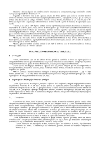 Primeiro, a lei que dispuser em contrário deve ter natureza de lei complementar porque somente lei com tal
status pode dispor de forma diversa do CTN.
       Segundo, o dispositivo visa a dar à pessoa jurídica de direito público que assim se constituir recursos
tributados durante o período transitório de sua organização administrativa., consagrando, assim, o que já ocorria, na
prática, antes do advento do Código Tributário, como no caso de Brasília, nos termos da Lei n2 3.751, de 13-04-
1960, que dispôs sobre a organização administrativa do Distrito Federal, a partir da mudança da capital para aquela
cidade.
       Terceiro, o art. 120 do CTN objetiva também resolver o problema que existiria em decorrência do principio da
anterioridade da lei fiscal, pois a pessoa jurídica de direito público que resultasse do desmembramento territorial de
outra só poderia cobrar os tributos que instituísse a partir do exercício seguinte, o que seria, sem dúvida alguma,
altamente prejudicial às suas finanças. Assim, ao dispor o art. 120 do CTN que a pessoa jurídica, de direito público,
que se constituir pelo desmembramento territorial de outra, sub-roga-se nos direitos desta, poderá aplicar a legislação
tributária sem ferir o princípio da anterioridade da lei fiscal porque não estará criando ou majorando tributo.
       Quarto, se o novo ente político resultar do desmembramento territorial de mais de uma pessoa Jurídica de
direito público, deve-se aplicar a legislação tributária mais favorável ao sujeito passivo, salvo se a lei de criação do
novo ente dispuser de maneira diferente.
       Quinto, aplica-se também a norma contida no art. 120 do CTN no caso de remembramento ou fusão de
Município e de elevação de Território a Estado.


                             SUJEITO PASSIVO DA OBRIGAÇÃO TRIBUTÁRIA

1.     Noção geral

       Vimos, anteriormente. que um dos efeitos do fato gerador é identificar a pessoa do sujeito passivo da
obrigação tributária, uma vez que tal identificação não pode ser feita antes da sua ocorrência. Isso porque enquanto a
obrigação tributária existe apenas de forma abstrata na lei, o sujeito passivo é pessoa indeterminada.
       Sujeito passivo da obrigação tributária é a pessoa física ou jurídica obrigada, por lei, ao cumprimento da
prestação tributária, principal ou acessória, esteja ou não em relação direta e pessoal com a situação que constitua
respectivo fato gerador.
       O CTN, adotando a mesma sistemática empregada na definição de obrigação tributária (art. 113, §§ 1º e 2º) e
de fato gerador (arts. 114 e 115), define em separado sujeito passivo da obrigação tributária principal (art. 121) e
sujeito passivo da obrigação tributária acessória (art. 122).

2.     Sujeito passivo da obrigação tributária principal

       Assim, sujeito passivo da obrigação principal é a pessoa, física ou jurídica, obrigada ao pagamento de tributo
ou penalidade pecuniária (CTN, art. 121). Sujeito passivo é a expressão genérica que comporta duas espécies:
contribuinte e responsável (CTN, art. 121, parágrafo único). O sujeito passivo necessariamente deve ser definido em
lei (CTN, art. 97, III) porque o princípio da tipicidade tributária, visando à maior proteção de quem deve pagar o
tributo, impõe que a lei defina todos os elementos da obrigação tributária para que não sobre espaço algum que possa
ser preenchido pela administração.

2.1.      Contribuinte

       Contribuinte é a pessoa, física ou jurídica, que tenha relação, de natureza econômica, pessoal e direta com a
situação que constitua o respectivo fato gerador (CTN, art. 121, parágrafo único, I). Assim, o contribuinte é sujeito
passivo direto, sua responsabilidade é originária, e existe uma relação de identidade entre a pessoa que nos termos da
lei deve pagar o tributo e a que participou diretamente do fato gerador, dele se beneficiando economicamente. Dai
ter natureza econômica a relação entre o contribuinte e a situação que caracteriza o fato gerador porque o CTN
adotou um critério econômico: cobrar de quem auferiu vantagem econômica da ocorrência do fato gerador,
desprezando os critérios territorial e de cidadania. Não se esqueça que o fato gerador é um fato econômico com
relevo no mundo jurídico e serve de índice, de medida, da capacidade contributiva do cidadão.
       Assim, normalmente a lei confere a obrigação de pagar o tributo à pessoa que tenha estado em relação
econômica com a situação que constitua o fato gerador respectiva, ou seja, a pessoa que dela auferiu uma vantagem
econômica, ou seja, o contribuinte. Daí a lição de Amilcar de Araújo Falcão:
          "Assim, verificado tal pressuposto de fato, sobressai logo a sua atribuição à pessoa, cuja capacidade
          econômica ele traduz. A identificação do contribuinte, portanto, incumbe ao intérprete: independe de
          menção na lei."
 