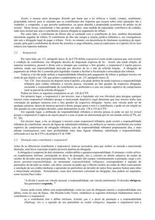Assim, o mesmo autor prossegue dizendo que basta que a lei refira-se a venda, compra, rendimento,
propriedade imóvel, para se entender que os contribuintes dos impostos que recaem sobre estas operações são o
vendedor, o comprador, o que perceba rendimentos, ou quem detenha a propriedade econômica do prédio ou do
terreno. Desta forma, constituindo o fato gerador um índice, uma medida da capacidade contributiva do cidadão,
nada mais normal que seja o contribuinte a pessoa obrigada ao pagamento do tributo.
       Por outro lado, o contribuinte de direito não se confunde com o contribuinte de fato, também denominado
meramente pagador de tributo. O contribuinte de fato não integra a relação jurídica tributária e, em consequência,
não tem a obrigação legal de pagar o tributo. Fá-lo, no entanto, em decorrência do fenômeno econômico da reper-
cussão, pela qual o contribuinte de direito lhe transfere a carga tributária, como já explicamos no Capitulo XI no item
relativo aos impostos indiretos.

2.2.    Responsável

       Por outro lado, art. 121, parágrafo único, II, do CTN define responsável como sendo a pessoa que, sem revestir
a condição de contribuinte, sua obrigação decorra de disposição expressa de lei. Assim, não tendo relação, de
natureza econômica, pessoal e direta com a situação que constitua o fato gerador, o responsável é sujeito passivo
indireto, sendo sua responsabilidade derivada por decorrer da lei e não da referida relação. A obrigação do
pagamento do tributo lhe é cometida pelo legislador visando a facilitar a fiscalização e arrecadação dos tributos.
       Todavia, a lei não pode atribuir a responsabilidade tributária pelo pagamento de tributo a qualquer terceiro em
razão do que dispõe o art. 128, que aclara e complementa o art. 121, parágrafo único, II:
           'Art. 128. Sem prejuízo do disposto neste Capítulo, a lei pode atribuir de modo expresso a responsabilidade
           tributária pelo crédito tributário a terceira pessoa, vinculada ao fato gerador da respectiva obrigação,
           excluindo a responsabilidade do contribuinte ou atribuindo-a a este em caráter supletivo do cumprimento
           total ou parcial da referida obrigação."
       Podem ser feitos os seguintes comentários ao art. 128 do CTN.
       Em primeiro lugar, o responsável é um terceiro, mas o legislador não tem liberdade para designar qualquer
terceiro como responsável tributário porque o mencionado dispositivo legal determine que esse terceiro tenha uma
vinculação de qualquer natureza com o fato gerador da respectiva obrigação. Assim, esse vínculo pode ser de
qualquer natureza, menos de natureza pessoal e direta, porque quem a tem é o contribuinte, e pode ser em relação ao
fato gerador ou com o próprio devedor, como demonstram os arts. 130 a 135 do CTN.
       Em segundo lugar, a atribuição da responsabilidade tributária à terceira pessoa só pode ser por lei formal
porque o responsável é espécie de sujeito passivo e esse só pode ser determinado por lei em sentido estrito (CTN, art.
97. III).
       Em terceiro lugar, a lei, ao designar o terceiro como responsável tributário, pode excluir a responsabilidade
tributária do contribuinte, através da figura da substituição tributária, ou atribui-la ao mesmo contribuinte em caráter
supletivo do cumprimento da obrigação tributária, caso de responsabilidade tributária propriamente dita, e mais
adiante examinaremos com mais profundidade estas duas figuras tributáras, substituição e responsabilidade,
enfocando-as à luz do CTN e da própria CF de 1988.

2.3.   Distinção entre contribuinte e responsável

Antes de se diferenciar contribuinte e responsável, toma-se necessária, para que melhor se entenda a mencionada
distinção, uma breve exposição respeito da teoria dualista da obrigação.
   A obrigação é composta de dois elementos: crédito-débito e garantia-responsabilidade. O elemento crédito-débito,
ou simplesmente débitum, corresponde ao dever de prestação, isto é, consiste no direito subjetivo do credor de
receber do devedor uma prestação determinada. Se o devedor não cumpre voluntariamente a prestação, surge o ele-
mento garantia-responsabilidade, ou meramente responsabilidade (obligatio), correspondente à sujeição do
patrimônio do devedor ao credor, vale dizer, consiste no poder que o Direito confere ao credor de obter coativamente
a satisfação de seu crédito mediante a apreensão no patrimônio do devedor de tantos bens quantos bastem para obter
a mencionada satisfação. Normalmente, esses dois elementos coexistem na obrigação, mas podem ser separados,
como leciona Paes Leães:

          “A dívida é assim um vínculo pessoal; a responsabilidade, um vínculo patrimonial. O devedor obriga-se.
          Seu patrimônio responde. "

      Assim, pode existir débito sem responsabilidade, como no caso de obrigação natural, e responsabilidade sem
débito, como no caso da fiança. Daí Ricardo Lobo Torres estabelecer as seguintes diferenças fundamentais entre o
contribuinte e o responsável:
          a) o contribuinte tem o débito (debitum, Schuld), que é o dever de prestação e a responsabilidade
          (Haftung), isto é, a sujeição do seu patrimônio ao credor (obligatio), enquanto o responsável tem a
 