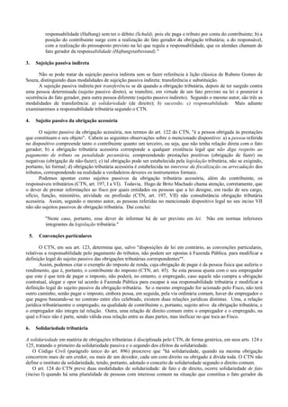responsabilidade (Haftung) sem ter o débito (Schuld), pois ele paga o tributo por conta do contribuinte; b) a
          posição do contribuinte surge corn a realização do fato gerador da obrigação tributária; a do responsável,
          com a realização do pressuposto previsto na lei que regula a responsabilidade, que os alemães chamam de
          fato gerador da responsabilidade (Haftungstatbestand)."

3.    Sujeição passiva indireta

      Não se pode tratar da sujeição passiva indireta sem se fazer referência à lição clássica de Rubens Gomes de
Souza, distinguindo duas modalidades de sujeição passiva indireta: transferência e substituição.
      A sujeição passiva indireta por transferência se dá quando a obrigação tributária, depois de ter surgido contra
uma pessoa determinada (sujeito passivo direto), se transfere, em virtude de um fato previsto na lei e posterior à
ocorrência do fato gerador, para outra pessoa diferente (sujeito passivo indireto). Segundo o mesmo autor, são três as
modalidades de transferência: a) solidariedade (de direito); b) sucessão; c) responsabilidade. Mais adiante
examinaremos a responsabilidade tributária segundo o CTN.

4.    Sujeito passivo da obrigação acessória

       O sujeito passivo da obrigação acessória, nos termos do art. 122 do CTN, "é a pessoa obrigada às prestações
que constituam o seu objeto". Cabem as seguintes observações sobre o mencionado dispositivo: a) a pessoa referida
no dispositivo compreende tanto o contribuinte quanto um terceiro, ou seja, que não tenha relação direta com o fato
gerador; b) a obrigação tributária acessória corresponde a qualquer existência legal que não diga respeito ao
pagamento de tributo ou penalidade pecuniária, compreendendo prestações positivas (obrigação de fazer) ou
negativas (obrigação de não-fazer); c) tal obrigação pode ser estabelecida pela legislação tributária, não se exigindo,
portanto, lei formal; d) obrigação tributária acessória é estabelecida no interesse da fiscalização ou arrecadação dos
tributos, correspondendo na realidade a verdadeiros deveres os instrumentos formais.
       Podemos apontar como sujeitos passivos da obrigação tributária acessória, além do contribuinte, os
responsáveis tributários (CTN, art. 197, I a VI). Todavia, Hugo de Brito Machado chama atenção, corretamente, que
o dever de prestar informações ao fisco por quais entidades ou pessoas que a lei designe, em razão de seu cargo,
ofício, função, ministério, atividade ou profissão (CTN, art. 197, VII) não consubstância obrigação tributária
acessória. Assim, segundo o mesmo autor, as pessoas referidas no mencionado dispositivo legal no seu inciso VII
não são sujeitos passivos de obrigação tributária. Daí conclui:

          "Neste caso, portanto, esse dever de informar há de ser previsto em lei. Não em normas inferiores
          integrantes da legislação tributária."

 5.    Convenções particulares

       O CTN, em seu art. 123, determina que, salvo "disposições de lei em contrário, as convenções particulares,
relativas a responsabilidade pelo pagamento do tributos, não podem ser opostas à Fazenda Pública. para modificar a
definição legal do sujeito passivo das obrigações tributárias correspondentes"".
       Assim, podemos citar o exemplo do imposto de renda, cuja obrigação de pagar é da pessoa fisica que auferiu o
rendimento, que é, portanto, o contribuinte do imposto (CTN, art. 45). Se esta pessoa ajusta com o seu empregador
que este é que terá de pagar o imposto, não poderá, no entanto, o empregado, caso aquele não cumpra a obrigação
contratual, alegar e opor tal acordo à Fazenda Pública para escapar à sua responsabilidade tributária e modificar a
definição legal do sujeito passivo da obrigação tributária. Se o mesmo empregado for acionado pelo Fisco, não terá
outro caminho, senão pagar o imposto, embora possa, em seguida, pela via ordinária comum, haver do empregador o
que pagou baseando-se no contrato entre eles celebrado, existem duas relações jurídicas distintas. Uma, a relação
jurídica tributáriaentre o empregado, na qualidade de contribuinte e, portanto, sujeito ativo da obrigação tributária, e
o empregador não integra tal relação. Outra, uma relação de direito comum entre o empregador e o empregado, na
qual o Fisco não é parte, sendo válida essa relação entre as duas partes, mas ineficaz no que toca ao Fisco.

6.    Solidariedade tributária

A solidariedade em matéria de obrigações tributárias é disciplinada pelo CTN, de forma genérica, em seus arts. 124 e
125, tratando o primeiro da solidariedade passiva e o segundo dos efeitos da solidariedade.
   O Código Civil (parágrafo único do art. 896) prescreve que "há solidariedade, quando na mesma obrigação
concorrem mais de um credor, ou mais de um devedor, cada um com direito ou obrigado à dívida toda. O CTN não
define o instituto da solidariedade, tendo, portanto, adotado o conceito de solidariedade segundo o direito comum.
   O art. 124 do CTN preve duas modalidades de solidariedade: de fato e de direito, ocorre solidariedade de fato
(inciso I) quando há uma pluralidade de pessoas com interesse comum na situação que constitua o fato gerador da
 
