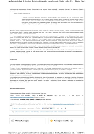 com o advento da democratização da informática. Lembremos que o “Caso Dieckmann” motivou, celeremente, a aprovação de projeto de lei que torna crime a invasão de
computadores.
Segundo informações do jornalismo G1,
O projeto de lei aprovado na Câmara torna crime "devassar dispositivo informático alheio, conectado ou não a rede de computadores, mediante
violação indevida de mecanismo de segurança e com o fim de obter, adulterar ou destruir dados ou informações sem autorização expressa ou tácita do
titular do dispositivo, instalar vulnerabilidades ou obter vantagem ilícita." A proposta também estabelece pena de até um ano de prisão para "quem
produz, oferece, distribui, vende ou difunde programa de computador" com objetivo de causar dano. O objetivo é punir quem cria e dissemina vírus de
computador e códigos maliciosos empregados para o roubo de senhas, por exemplo[1].
Pensando-se de forma contextualizada e integrada com a sociedade, podemos constatar, na atualidade, um mecanismo tecnológico, a internet, que inevitavelmente mudou todos
os comportamentos humanos e reorganizou todas as manifestações sociais, desde o seio da família à reorganização estatal, inclusive, criando novos ramos de atuação na seara
jurídica, tentando criminalizar quem comete crimes cibernéticos.
Essa preocupação com a evolução da informática e a tentativa de criminalizar os “criminosos cibernéticos” já é constatada, no Brasil, há alguns anos. O Projeto de Lei da
Câmara dos Deputados, Nº 89 de 2003, de autoria do Deputado Luiz Piauhylino, aprovado pelo Senado em 09/07/2008 e relatado pelo Senador Azeredo propõe que se altere o
Decreto-Lei nº 2848, de 07 de dezembro de 1940 - Código Penal e a Lei nº 9296, de 24 de julho de 1996, tratando sobre os crimes cometidos na área de informática, e suas
penalidades, dispondo que o acesso de terceiros, não autorizados pelos respectivos interessados, a informações privadas mantidas em redes de computadores, dependerá de
prévia autorização judicial. Não nos cabe, neste artigo, discutir a aplicabilidade e o teor deste projeto. O que se quer relevar é a urgente necessidade de colocar em pauta projetos
neste sentido e a obrigatoriedade dos que trabalham na seara jurídica de dominarem os termos técnicos da informática e se possível, compreendê-la profundamente.
Outro fato importante, motivado pela informática, foi a tentativa de informatização do Senado Federal, objetivando proporcionar economia de papel e agilidade na
tramitação dos projetos, com a aquisição de 110 tablets, da empresa paranaense Microsens, totalizando R$ 188.980,00[2].
Revendo todas as formas de relacionamento, comparando-as antes e depois da democratização da informática, e levando-se em consideração os eventos envolvendo a
necessidade de estudo e produção de normas que punam os que cometam crimes cibernéticos, é imperativa a necessidade dos operadores do Direito acompanharem e
dominarem, constantemente, a informática.
3 CONCLUSÃO
Como foi-se discutido ao longo do presente artigo, é “irrefutável” a afirmativa de que a informática mudou substancialmente todas as formas de relação humana, desde os espaços
familiares às grandes empresas. A informação automática se constitui uma ferramenta indispensável do século XXI.
Tendo ela, a informática, tomado proporções ilimitadas, como a própria internet, é urgentíssimo que se amplie as discussões acerca do tema para que acadêmicos de direito e as
universidades e faculdades, obrigatoriamente, incluam a informática jurídica como uma disciplina necessária à atuação dos que militam na seara jurídica.
Queremos iniciar esse diálogo, que deverá ser ampliado, mostrando que operador do Direito que não souber fazer um download, acessar a internet, consultar processos online e
jurisprudências, fazer umbackup dos seus arquivos, conseguir digitalizar e enviar arquivos pelo e-mail, organizar os seus arquivos em formato digital, fazer um peticionamento
eletrônico, naturalmente será excluído pela sociedade.
Concluímos este trabalho relembrando-vos que os avanços da informática são visíveis em todas as esferas, seja ela estatal ou civil, nas empresas ou na família, gerando grandes
transformações nestes setores e na sociedade. Esse é um avanço que não poderá e nem deveria retroagir, cabendo, apenas, aos operadores do Direito apreenderem e dominarem
a informática e sua aplicabilidade, sendo estes, fatores mínimos, necessários à sua militância e sobrevivência no mercado de trabalho e na sociedade que vivemos e que nos
espera no futuro, cada vez mais informatizada.
REFERÊNCIAS BIBLIOGRÁFICAS
CARNEIRO, Raquel Gianolla Miranda. Informática na Educação. São Paulo: Cortez, 2002.
CASTRO, Aldemário Araújo. Informática Jurídica e Direito da Informática. Infojur, São Paulo, 3 jul. 2006. Disponível em:
http://www.aldemario.adv.br/infojur/conteudo1texto.htm. Acesso em: 12 Mai. 2012.
KENSKI, Vani Moreira. Tecnologias e ensino presencial e a distância. São Paulo: Papirus, 2003.
WILLRICH, Roberto. Conceitos Básicos de Informática. Portal Tol, 16 mar. 2012. Disponível em: http://algol.dcc.ufla.br/~monserrat/icc/Historia2.pdf. Acesso em: 13 Mai.
2012.
Se logue ou se registre para poder enviar comentários 173 leituras
Tags publicacoes e trabalhos academicos direito e informática contemporaneidade das relações jurídicas informática e direito
Últimas Publicações Publicações mais lidas hoje
Página 2 de 3A obrigatoriedade de domínio da informática pelos operadores do Direito | eGov U...
14/05/2015http://www.egov.ufsc.br/portal/conteudo/obrigatoriedade-de-dom%C3%ADnio-da-inf...
 