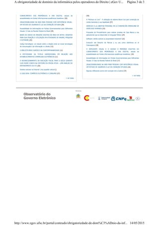Observatório do
Governo Eletrônico
Parcerias:
CONHECIMENTO DOS PRIMÓRDIOS A ERA DIGITAL: estudo de
acessibilidades em fontes informacionais acadêmicas brasileiras. (36)
(IN)ACESSIBILIDADE NA WEB PARA PESSOAS COM DEFICIÊNCIA VISUAL:
UM ESTUDO DE USUÁRIOS À LUZ DA COGNIÇÃO SITUADA (29)
Acessibilidade de Informações em Portais Governamentais para Deficientes
Visuais: O Caso da Receita Federal do Brasil (29)
BASES DE DADOS DE IMAGENS DIGITAIS NA ÁREA DE ARTES: DESAFIOS
PARA SUA CRIAÇÃO E UTILIZAÇÃO EM ATIVIDADES DE ENSINO, PESQUISA
E EXTENSÃO (25)
Justiça tecnológica: um estudo sobre a relação entre as novas tecnologias
de comunicação e de informação e o direito (12)
O BIBLIOTECÁRIO JURÍDICO NA CONTEMPORANEIDADE (12)
A EFETIVIDADE DA TUTELA JURISDICIONAL EM RELAÇÃO AOS
ESTABELECIMENTOS COMERCIAIS ELETRÔNICOS (11)
O REDIRECIONAMENTO DA EXECUÇÃO FISCAL PARA O SÓCIO GERENTE
CUJO NOME CONSTA NA CERTIDÃO DA DÍVIDA ATIVA – UMA ANÁLISE DO
ENTENDIMENTO DO STJ (26)
Direitos autorais na Internet: uma questão cultural ()
O CASO B2W: COMÉRCIO ELETRÔNICO E CONSUMO (27)
+ ver todas
(59)
A "Penhora on Line" - A utilização do sistema Bacen-Jud para constrição de
contas bancárias e sua legalidade (57)
DERECHO A LA LIBERTAD PERSONAL EN LA CONVENCIÓN AMERICANA DE
DERECHOS HUMANOS (33)
Propuesta de Procedimiento para realizar pruebas de Caja Blanca a las
aplicaciones que se desarrollan en lenguaje Python (24)
Software: direito autoral ou propriedade industrial? (22)
Evolución del Derecho de Marcas y su uso como distintivos en el
Ciberespacio (19)
O DEFICIENTE VISUAL E O ACESSO À MEMÓRIA COLETIVA DO
CONHECIMENTO DOS PRIMÓRDIOS A ERA DIGITAL: estudo de
acessibilidades em fontes informacionais acadêmicas brasileiras. (19)
Acessibilidade de Informações em Portais Governamentais para Deficientes
Visuais: O Caso da Receita Federal do Brasil (17)
(IN)ACESSIBILIDADE NA WEB PARA PESSOAS COM DEFICIÊNCIA VISUAL:
UM ESTUDO DE USUÁRIOS À LUZ DA COGNIÇÃO SITUADA (16)
Algunas reflexiones acerca del concepto de la Justicia (14)
+ ver todas
Página 3 de 3A obrigatoriedade de domínio da informática pelos operadores do Direito | eGov U...
14/05/2015http://www.egov.ufsc.br/portal/conteudo/obrigatoriedade-de-dom%C3%ADnio-da-inf...
 