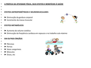 •   A PRÁTICA DA ATIVIDADE FÍSICA, SEUS EFEITOS E BENEFÍCIOS À SAÚDE
•
•
•   EFEITOS ANTROPOMÉTRICOS E NEUROMUSCULARES
•
•   ► Diminuição da gordura corporal
•   ► Incremento da massa muscular
•
•   EFEITOS METABÓLICOS
•
•   ► Aumento do volume sistólico
•   ► Diminuição da freqüência cardíaca em repouso e no trabalho sub-máximo
•
•   EM OUTROS ÓRGÃOS
•
•   ► Pâncreas
•   ► Pernas
•   ► Vasos sanguíneos
•   ► Músculos
•   ► Ossos, etc
 