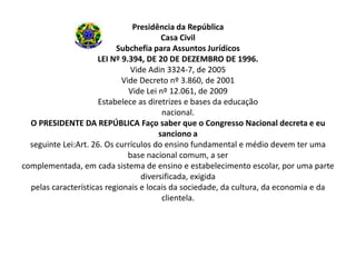 Presidência da República
                                         Casa Civil
                           Subchefia para Assuntos Jurídicos
                      LEI Nº 9.394, DE 20 DE DEZEMBRO DE 1996.
                                Vide Adin 3324-7, de 2005
                             Vide Decreto nº 3.860, de 2001
                               Vide Lei nº 12.061, de 2009
                      Estabelece as diretrizes e bases da educação
                                         nacional.
  O PRESIDENTE DA REPÚBLICA Faço saber que o Congresso Nacional decreta e eu
                                        sanciono a
  seguinte Lei:Art. 26. Os currículos do ensino fundamental e médio devem ter uma
                               base nacional comum, a ser
complementada, em cada sistema de ensino e estabelecimento escolar, por uma parte
                                   diversificada, exigida
  pelas características regionais e locais da sociedade, da cultura, da economia e da
                                         clientela.
 