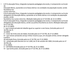 •   § 3º A educação física, integrada à proposta pedagógica da escola, é componente curricular
    da
    Educação Básica, ajustando-se às faixas etárias e às condições da população escolar, sendo
    facultativa nos
    cursos noturnos.
    § 3o A educação física, integrada à proposta pedagógica da escola, é componente curricular
    obrigatório da Educação Básica, ajustando-se às faixas etárias e às condições da população
    escolar, sendo
    facultativa nos cursos noturnos. (Redação dada pela Lei nº 10.328, de 12.12.2001)
    § 3o A educação física, integrada à proposta pedagógica da escola, é componente curricular
    obrigatório da educação básica, sendo sua prática facultativa ao aluno: (Redação dada pela
    Lei nº 10.793,
    de 1º.12.2003)
    I – que cumpra jornada de trabalho igual ou superior a seis horas; (Incluído pela Lei nº
    10.793, de 1º.
    12.2003)
    II – maior de trinta anos de idade; (Incluído pela Lei nº 10.793, de 1º.12.2003)
    III – que estiver prestando serviço militar inicial ou que, em situação similar, estiver obrigado
    à prática
    da educação física; (Incluído pela Lei nº 10.793, de 1º.12.2003)
    IV – amparado pelo Decreto-Lei no 1.044, de 21 de outubro de 1969; (Incluído pela Lei nº
    10.793, de
    1º.12.2003)
    V – (VETADO) (Incluído pela Lei nº 10.793, de 1º.12.2003)
    VI – que tenha prole. (Incluído pela Lei nº 10.793, de 1º.12.2003)
 
