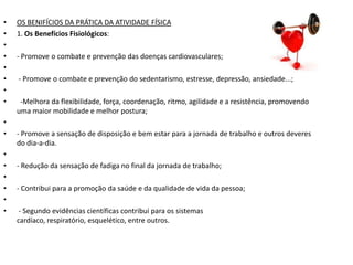•   OS BENIFÍCIOS DA PRÁTICA DA ATIVIDADE FÍSICA
•   1. Os Benefícios Fisiológicos:
•
•   - Promove o combate e prevenção das doenças cardiovasculares;
•
•   - Promove o combate e prevenção do sedentarismo, estresse, depressão, ansiedade...;
•
•    -Melhora da flexibilidade, força, coordenação, ritmo, agilidade e a resistência, promovendo
    uma maior mobilidade e melhor postura;
•
•   - Promove a sensação de disposição e bem estar para a jornada de trabalho e outros deveres
    do dia-a-dia.
•
•   - Redução da sensação de fadiga no final da jornada de trabalho;
•
•   - Contribui para a promoção da saúde e da qualidade de vida da pessoa;
•
•    - Segundo evidências científicas contribui para os sistemas
    cardíaco, respiratório, esquelético, entre outros.
 