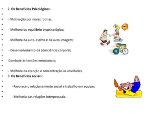 •   2. Os Benefícios Psicológicos:
•
•   - Motivação por novas rotinas;
•
•   - Melhora do equilíbrio biopsicológico;
•
•   - Melhora da auto-estima e da auto-imagem;
•
•   - Desenvolvimento da consciência corporal;
•
•   Combate às tensões emocionais;
•
•   - Melhora da atenção e concentração às atividades.
•   3. Os Benefícios sociais:
•
•     - Favorece o relacionamento social e trabalho em equipe;
•
•     - Melhoria das relações interpessoais.
 