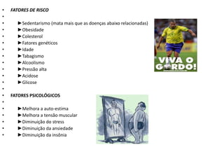 •   FATORES DE RISCO
•
•     ►Sedentarismo (mata mais que as doenças abaixo relacionadas)
•     ►Obesidade
•     ►Colesterol
•     ►Fatores genéticos
•     ►Idade
•     ►Tabagismo
•     ►Alcoolismo
•     ►Pressão alta
•     ►Acidose
•     ►Glicose
•
•   FATORES PSICOLÓGICOS
•
•     ►Melhora a auto-estima
•     ►Melhora a tensão muscular
•     ►Diminuição do stress
•     ►Diminuição da ansiedade
•     ►Diminuição da insônia
 