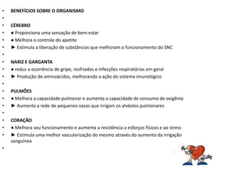 •   BENEFÍCIOS SOBRE O ORGANISMO
•
•   CÉREBRO
•   ● Proporciona uma sensação de bem-estar
•   ● Melhora o controle do apetite
•   ► Estimula a liberação de substâncias que melhoram o funcionamento do SNC
•
•   NARIZ E GARGANTA
•   ● reduz a ocorrência de gripe, resfriados e infecções respiratórias em geral
•   ► Produção de aminoácidos, melhorando a ação do sistema imunológico
•
•   PULMÕES
•   ● Melhora a capacidade pulmonar e aumenta a capacidade de consumo de oxigênio
•   ► Aumenta a rede de pequenos vasos que irrigam os alvéolos pulmonares
•
•   CORAÇÃO
•   ● Melhora seu funcionamento e aumenta a resistência a esforços físicos e ao stress
•   ► Estimula uma melhor vascularização do mesmo através do aumento da irrigação
    sanguínea
•
 