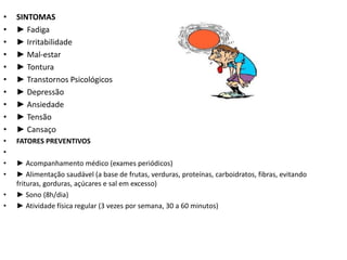 •   SINTOMAS
•   ► Fadiga
•   ► Irritabilidade
•   ► Mal-estar
•   ► Tontura
•   ► Transtornos Psicológicos
•   ► Depressão
•   ► Ansiedade
•   ► Tensão
•   ► Cansaço
•   FATORES PREVENTIVOS
•
•   ► Acompanhamento médico (exames periódicos)
•   ► Alimentação saudável (a base de frutas, verduras, proteínas, carboidratos, fibras, evitando
    frituras, gorduras, açúcares e sal em excesso)
•   ► Sono (8h/dia)
•   ► Atividade física regular (3 vezes por semana, 30 a 60 minutos)
 