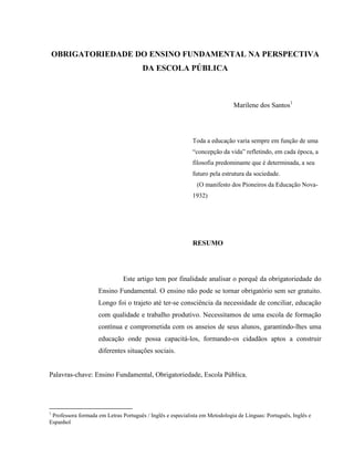 OBRIGATORIEDADE DO ENSINO FUNDAMENTAL NA PERSPECTIVA
DA ESCOLA PÚBLICA
Marilene dos Santos1
Toda a educação varia sempre em função de uma
“concepção da vida” refletindo, em cada época, a
filosofia predominante que é determinada, a seu
futuro pela estrutura da sociedade.
(O manifesto dos Pioneiros da Educação Nova-
1932)
RESUMO
Este artigo tem por finalidade analisar o porquê da obrigatoriedade do
Ensino Fundamental. O ensino não pode se tornar obrigatório sem ser gratuito.
Longo foi o trajeto até ter-se consciência da necessidade de conciliar, educação
com qualidade e trabalho produtivo. Necessitamos de uma escola de formação
contínua e comprometida com os anseios de seus alunos, garantindo-lhes uma
educação onde possa capacitá-los, formando-os cidadãos aptos a construir
diferentes situações sociais.
Palavras-chave: Ensino Fundamental, Obrigatoriedade, Escola Pública.
1
Professora formada em Letras Português / Inglês e especialista em Metodologia de Línguas: Português, Inglês e
Espanhol
 