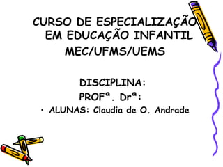 CURSO DE ESPECIALIZAÇÃO
EM EDUCAÇÃO INFANTIL
MEC/UFMS/UEMS
DISCIPLINA:
PROFª. Drª:
• ALUNAS: Claudia de O. Andrade
 