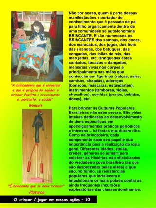 Não por acaso, quem é parte dessas
manifestações e portador do
conhecimento que é passado de pai
para filho organicamente dentro de
uma comunidade se autodenomina
BRINCANTE. E são numerosos os
BRINCANTES dos sambas, dos cocos,
dos maracatus, dos jogos, dos bois,
das cirandas, dos batuques, das
congadas, das folias de reis, das
marujadas, etc. Brinquedos estes
cantados, tocados e dançados,
memórias vivas nos corpos e
principalmente nas mãos que
confeccionam figurinos (calças, saias,
camisas, chapéus), adereços
(bonecos, máscaras, estandartes),
instrumentos (tambores, violas,
chocalhos), comidas (pratos, bebidas,
doces), etc.
Para brincar as Culturas Populares
Brasileiras não cabe pressa. São vidas
inteiras dedicadas ao desenvolvimento
de dons específicos em
aperfeiçoamentos práticos periódicos
e intensos – há festas que duram dias.
Como na brincadeira, cada
componente sabe seu papel e sua
importância para a realização da ideia
geral. Diferentes idades, etnias,
credos, gêneros se juntam para
celebrar as Histórias não oficializadas
do verdadeiro povo brasileiro (as que
são desprezadas pelas elites) e que
são, no fundo, as resistências
populares que fortalecem e
impulsionam os mais pobres contra as
ainda frequentes incursões
exploratórias das classes dominantes.
“A brincadeira que é universal
e que é própria da saúde: o
brincar facilita o crescimento
e, portanto, a saúde”
Winicott
"É brincando que se deve brincar"
Plutarco
O brincar / jogar em nossas ações – 10
 