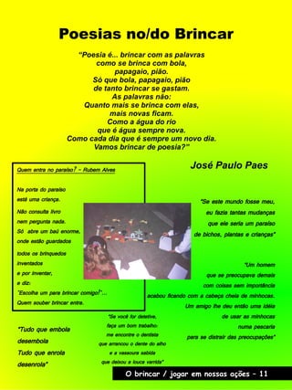 Poesias no/do Brincar
“Poesia é... brincar com as palavras
como se brinca com bola,
papagaio, pião.
Só que bola, papagaio, pião
de tanto brincar se gastam.
As palavras não:
Quanto mais se brinca com elas,
mais novas ficam.
Como a água do rio
que é água sempre nova.
Como cada dia que é sempre um novo dia.
Vamos brincar de poesia?”
José Paulo Paes
“Se este mundo fosse meu,
eu fazia tantas mudanças
que ele seria um paraíso
de bichos, plantas e crianças”
“Tudo que embola
desembola
Tudo que enrola
desenrola”
“Um homem
que se preocupava demais
com coisas sem importância
acabou ficando com a cabeça cheia de minhocas.
Um amigo lhe deu então uma idéia
de usar as minhocas
numa pescaria
para se distrair das preocupações”
“Se você for detetive,
faça um bom trabalho:
me encontre o dentista
que arrancou o dente do alho
e a vassoura sabida
que deixou a louca varrida”
Quem entra no paraíso? - Rubem Alves
Na porta do paraíso
está uma criança.
Não consulta livro
nem pergunta nada.
Só abre um baú enorme,
onde estão guardados
todos os brinquedos
inventados
e por inventar,
e diz:
"Escolha um para brincar comigo!"...
Quem souber brincar entra.
O brincar / jogar em nossas ações – 11
 