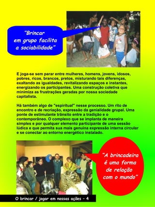 E joga-se sem parar entre mulheres, homens, jovens, idosos,
pobres, ricos, brancos, pretos, misturando tais diferenças,
exaltando as igualdades, revitalizando espaços e instantes,
energizando os participantes. Uma construção coletiva que
minimiza as frustrações geradas por nossa sociedade
capitalista.
Há também algo de "espiritual" nesse processo. Um rito de
encontro e de recriação, expressão da genialidade grupal. Uma
ponte de estimulante trânsito entre a tradição e o
contemporâneo. O complexo que se implanta de maneira
simples e por qualquer elemento participante de uma sessão
lúdica e que permita sua mais genuína expressão interna circular
e se conectar ao entorno energético instalado.
“A brincadeira
é uma forma
de relação
com o mundo”
“Brincar
em grupo facilita
a sociabilidade”
O brincar / jogar em nossas ações – 4
 