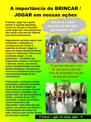 A importância do BRINCAR /
JOGAR em nossas ações
O brincar / jogar faz a gente
sonhar. E quando sonhamos,
vamos em direção à liberdade,
como seguir por uma estarda que
não cansa e não tem fim. Mesmo
que momentaneamente...
Seguramente seríamos seres mais
completos e realizados se
conseguíssemos manter a
essência do brincar / jogar ao
passo de nosso desenvolvimento
corporal e intelectual. Pena nossa
sociedade pregar – e nós
aceitarmos – condições que
fragmentam sempre o concreto e
o abstrato. Assim, assumimos
outros entretenimentos um tanto
quanto perigosos e de pouca ou
nenhuma consistência para suprir
nossas necessidades de ser
comunitários.
Criatividade e aceitação coletiva
espontânea, aspectos presentes
no ato de brincar, podem ser
observados em qualquer fase da
vida humana. A questão é que
quanto mais nos aproximamos da
adulta, o período de ser útil a
sociedade, o tempo de produzir,
menos esses itens são
valorizados. Tudo então tem seu
padrão, seu método pré-definido e
improvisações são muito mal
vista. Entra-se num círculo vicioso
de permutas materiais
"É possível descobrir mais
de uma pessoa em uma
hora de brincadeira do que
um ano de conversa"
Platão
“Brincar é o maior
exercício de liberdade
que podemos ter”
O brincar / jogar em nossas ações – 5
 