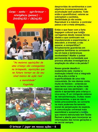 desprovidas de sentimentos e com
objetivos incompreensíveis de
acumulação sem pudores. Tudo
então é quantificável, valores se
sobrepõem a sentidos,
flexibilidade já não existe.
Reproduzir é a máxima e controlar
passa a ser a meta almejada...
Então o que fazer com a farta
bagagem cultural que tod@s
carregamos desde nossas tenras
idades e que continuam nos
impulsionando a experimentar, a
descobrir, a inventar, a não
separar, a compartilhar?
Simplesmente guardá-las em
registros familiares ou armazená-
las em baús e lembranças
saudosistas? Abafar o pulsar
permanente de curiosidade que
provoca atitudes investigativas e
ampliação do olhar e da paixão?
Nosso grande desafio é
exatamente este: manter a
motivação infantil viva e integrada
ao dia-a-dia e evitar a
superficialidade de uma vida
consumista. Se nos damos conta,
muito do folclore – entenda-se
esse termo como as ações mais
básicas que nos permeiam – do
adulto é apropriado pela criança e
vice-versa. É um intrigante sistema
de retroalimentação, muitas vezes
inconscientes, e que se não é
tolido precocemente, se converte
na mais poderosa ferramenta
social de perpetuação da espécie.
A comunicação universal mais
assimilável e acessível a tod@s,
que mesmo estruturada tem faceta
flexível e aberta para incorporar as
informações das novas gerações e
se recriar sempre.
"As maiores aquisições de
uma criança são conseguidas
no brinquedo, aquisições que
no futuro tornar-se-ão seu
nível básico de ação real
e moralidade"
Vygotsky
Corpo – sonho – agir/brincar –
inteligência (pensar) –
INVENÇÃO / CRIAÇÃO
O brincar / jogar em nossas ações – 6
 