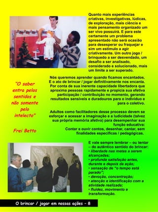 Quanto mais experiências
criativas, investigativas, lúdicas,
de exploração, mais ciência e
mais pensamento organizado um
ser vivo possuirá. E para este
certamente um problema
apresentado não será ocasião
para desesperar ou fraquejar e
sim um estímulo a agir
criativamente. Um outro jogo /
brinquedo a ser desvendado, um
desafio a ser analisado,
considerado e solucionado, mais
um limite a ser superado.
E vale sempre lembrar – ou tentar
– do autêntico sentido do brincar:
● liberdade nas metas a serem
alcançadas;
● profunda satisfação antes,
durante e depois da ação;
● sensação de “o tempo está
parado”;
● devoção, concentração;
● atenção e identificação com a
atividade realizada;
● fluidez, movimento e
transformação.
“O saber
entra pelos
sentidos e
não somente
pelo
intelecto"
Frei Betto
Nós queremos aprender quando ficamos encantados.
E o ato de brincar / jogar definitivamente nos encanta.
Por conta de sua inerente capacidade libertadora que
aproxima pessoas rapidamente e propicia sua efetiva
participação / contribuição no momento, gerando
resultados sensíveis e duradouros para o indivíduo e
para o coletivo.
Adultos como facilitadores desse processo devem se
esforçar e acessar a imaginação e a ludicidade (talvez
sua própria memória afetiva) para desempenhar sua
função educativa:
Contar e ouvir contos, desenhar, cantar, sem
finalidades específicas / pedagógicas.
O brincar / jogar em nossas ações – 8
 