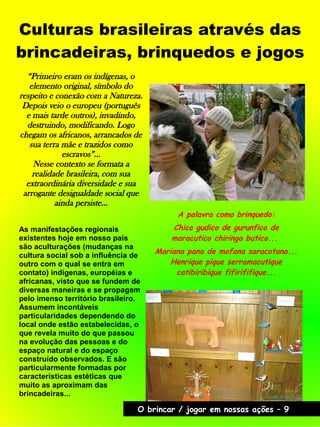 Culturas brasileiras através das
brincadeiras, brinquedos e jogos
A palavra como brinquedo:
Chico gudico de gurunfico de
maracutico chiringa butico...
Mariana pana de mofana saracotana...
Henrique pique serramacutique
catibiribique fifirififique...
“Primeiro eram os indígenas, o
elemento original, símbolo do
respeito e conexão com a Natureza.
Depois veio o europeu (português
e mais tarde outros), invadindo,
destruindo, modificando. Logo
chegam os africanos, arrancados de
sua terra mãe e trazidos como
escravos”...
Nesse contexto se formata a
realidade brasileira, com sua
extraordinária diversidade e sua
arrogante desigualdade social que
ainda persiste...
As manifestações regionais
existentes hoje em nosso país
são aculturações (mudanças na
cultura social sob a influência de
outro com o qual se entra em
contato) indígenas, européias e
africanas, visto que se fundem de
diversas maneiras e se propagam
pelo imenso território brasileiro.
Assumem incontáveis
particularidades dependendo do
local onde estão estabelecidas, o
que revela muito do que passou
na evolução das pessoas e do
espaço natural e do espaço
construído observados. E são
particularmente formadas por
características estéticas que
muito as aproximam das
brincadeiras...
O brincar / jogar em nossas ações – 9
 