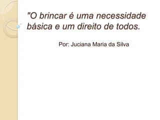 "O brincar é uma necessidade
básica e um direito de todos.
       Por: Juciana Maria da Silva
 