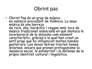 Obrint pas
• Obrint Pas és un grup de música
  en valencià procedent de València. La seua
  música és una barreja
  de rock, ska, hardcore i reggae amb tocs de
  música tradicional valenciana en què destaca la
  incorporació de la dolçaina com element
  característic, gràcies a la qual han creat un
  estil propi que ha influenciat moltes bandes
  posteriors. Les seves lletres tracten temes
  diversos, encara que prenen protagonisme la
  denúncia social, la solidaritat i la defensa de la
  pròpia identitat cultural i lingüística.
 