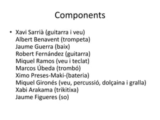 Components
• Xavi Sarrià (guitarra i veu)
  Albert Benavent (trompeta)
  Jaume Guerra (baix)
  Robert Fernández (guitarra)
  Miquel Ramos (veu i teclat)
  Marcos Úbeda (trombó)
  Ximo Preses-Maki-(bateria)
  Miquel Gironés (veu, percussió, dolçaina i gralla)
  Xabi Arakama (trikitixa)
  Jaume Figueres (so)
 