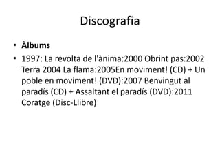 Discografia
• Àlbums
• 1997: La revolta de l'ànima:2000 Obrint pas:2002
  Terra 2004 La flama:2005En moviment! (CD) + Un
  poble en moviment! (DVD):2007 Benvingut al
  paradís (CD) + Assaltant el paradís (DVD):2011
  Coratge (Disc-Llibre)
 