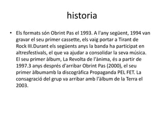 historia
• Els formats són Obrint Pas el 1993. A l'any següent, 1994 van
  gravar el seu primer cassette, els vaig portar a Tirant de
  Rock III.Durant els següents anys la banda ha participat en
  altresfestivals, el que va ajudar a consolidar la seva música.
  El seu primer àlbum, La Revolta de l'ànima, és a partir de
  1997.3 anys després d'arribar Obrint Pas (2000), el seu
  primer àlbumamb la discogràfica Propaganda PEL FET. La
  consagració del grup va arribar amb l'àlbum de la Terra el
  2003.
 